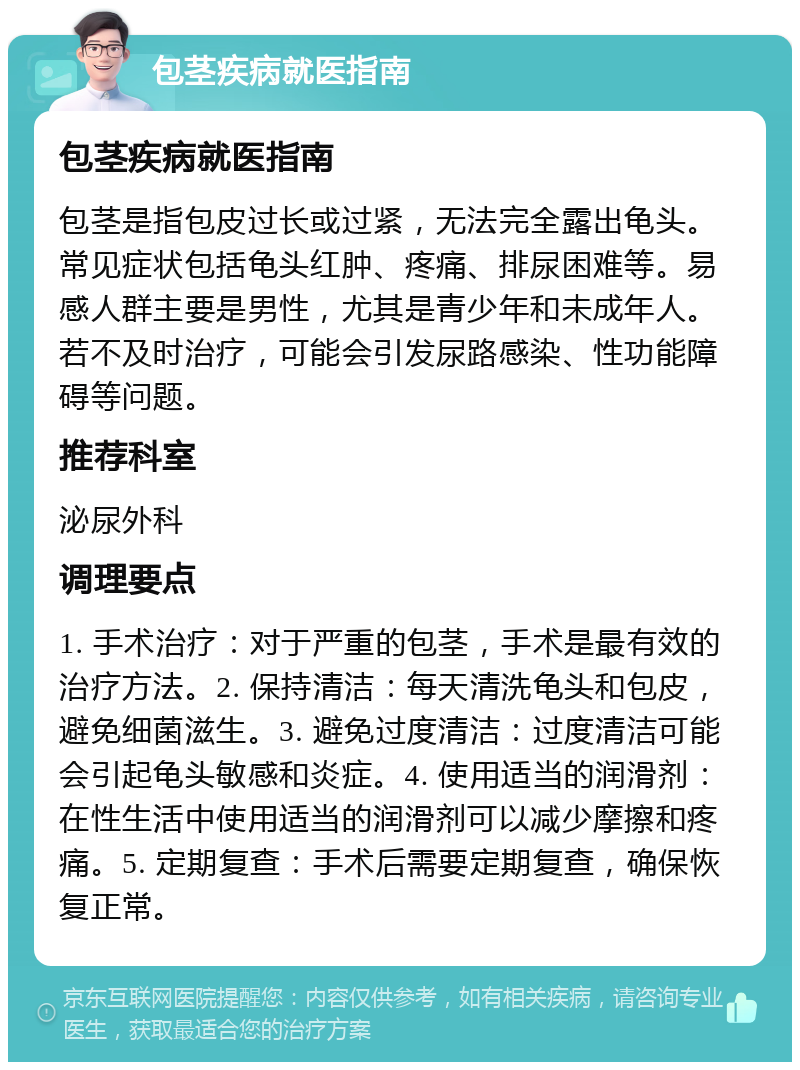 包茎疾病就医指南 包茎疾病就医指南 包茎是指包皮过长或过紧，无法完全露出龟头。常见症状包括龟头红肿、疼痛、排尿困难等。易感人群主要是男性，尤其是青少年和未成年人。若不及时治疗，可能会引发尿路感染、性功能障碍等问题。 推荐科室 泌尿外科 调理要点 1. 手术治疗：对于严重的包茎，手术是最有效的治疗方法。2. 保持清洁：每天清洗龟头和包皮，避免细菌滋生。3. 避免过度清洁：过度清洁可能会引起龟头敏感和炎症。4. 使用适当的润滑剂：在性生活中使用适当的润滑剂可以减少摩擦和疼痛。5. 定期复查：手术后需要定期复查，确保恢复正常。