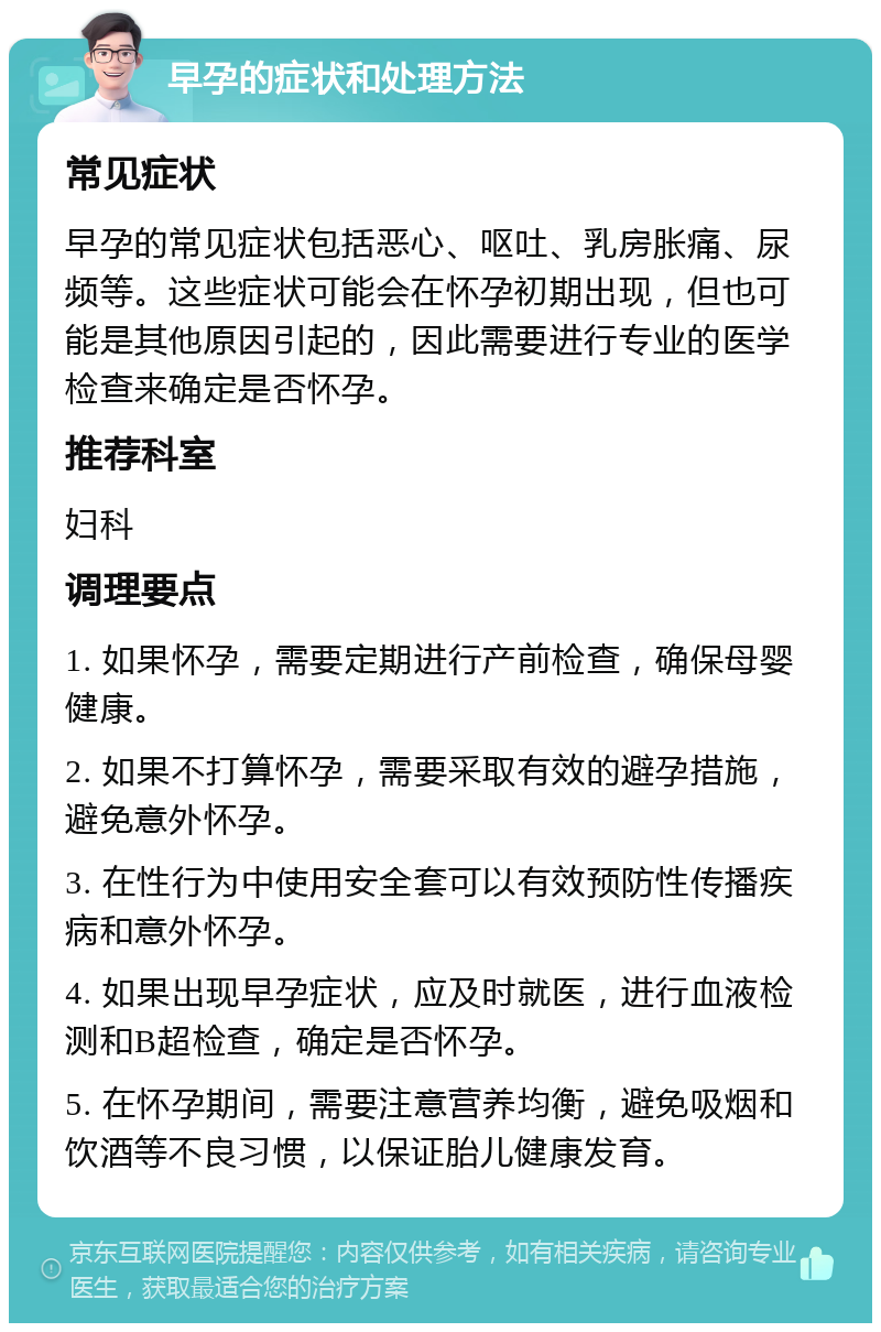 早孕的症状和处理方法 常见症状 早孕的常见症状包括恶心、呕吐、乳房胀痛、尿频等。这些症状可能会在怀孕初期出现，但也可能是其他原因引起的，因此需要进行专业的医学检查来确定是否怀孕。 推荐科室 妇科 调理要点 1. 如果怀孕，需要定期进行产前检查，确保母婴健康。 2. 如果不打算怀孕，需要采取有效的避孕措施，避免意外怀孕。 3. 在性行为中使用安全套可以有效预防性传播疾病和意外怀孕。 4. 如果出现早孕症状，应及时就医，进行血液检测和B超检查，确定是否怀孕。 5. 在怀孕期间，需要注意营养均衡，避免吸烟和饮酒等不良习惯，以保证胎儿健康发育。