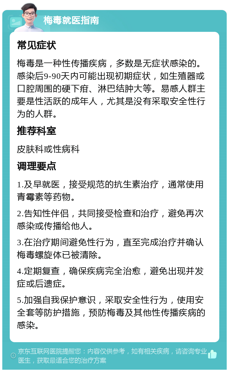 梅毒就医指南 常见症状 梅毒是一种性传播疾病，多数是无症状感染的。感染后9-90天内可能出现初期症状，如生殖器或口腔周围的硬下疳、淋巴结肿大等。易感人群主要是性活跃的成年人，尤其是没有采取安全性行为的人群。 推荐科室 皮肤科或性病科 调理要点 1.及早就医，接受规范的抗生素治疗，通常使用青霉素等药物。 2.告知性伴侣，共同接受检查和治疗，避免再次感染或传播给他人。 3.在治疗期间避免性行为，直至完成治疗并确认梅毒螺旋体已被清除。 4.定期复查，确保疾病完全治愈，避免出现并发症或后遗症。 5.加强自我保护意识，采取安全性行为，使用安全套等防护措施，预防梅毒及其他性传播疾病的感染。