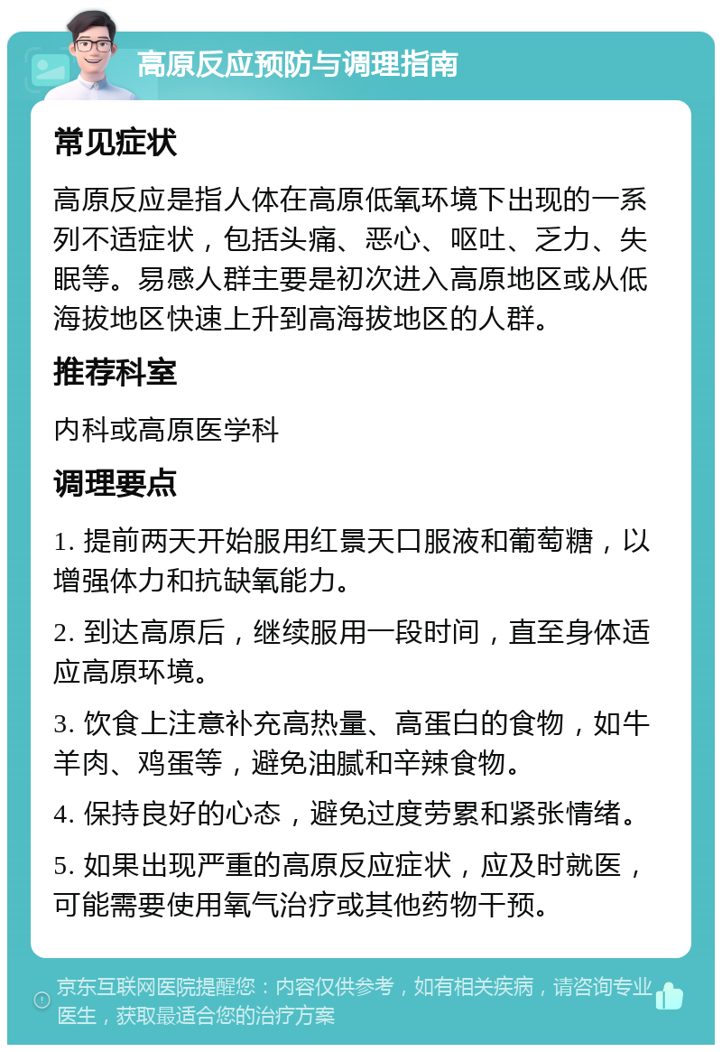 高原反应预防与调理指南 常见症状 高原反应是指人体在高原低氧环境下出现的一系列不适症状，包括头痛、恶心、呕吐、乏力、失眠等。易感人群主要是初次进入高原地区或从低海拔地区快速上升到高海拔地区的人群。 推荐科室 内科或高原医学科 调理要点 1. 提前两天开始服用红景天口服液和葡萄糖，以增强体力和抗缺氧能力。 2. 到达高原后，继续服用一段时间，直至身体适应高原环境。 3. 饮食上注意补充高热量、高蛋白的食物，如牛羊肉、鸡蛋等，避免油腻和辛辣食物。 4. 保持良好的心态，避免过度劳累和紧张情绪。 5. 如果出现严重的高原反应症状，应及时就医，可能需要使用氧气治疗或其他药物干预。