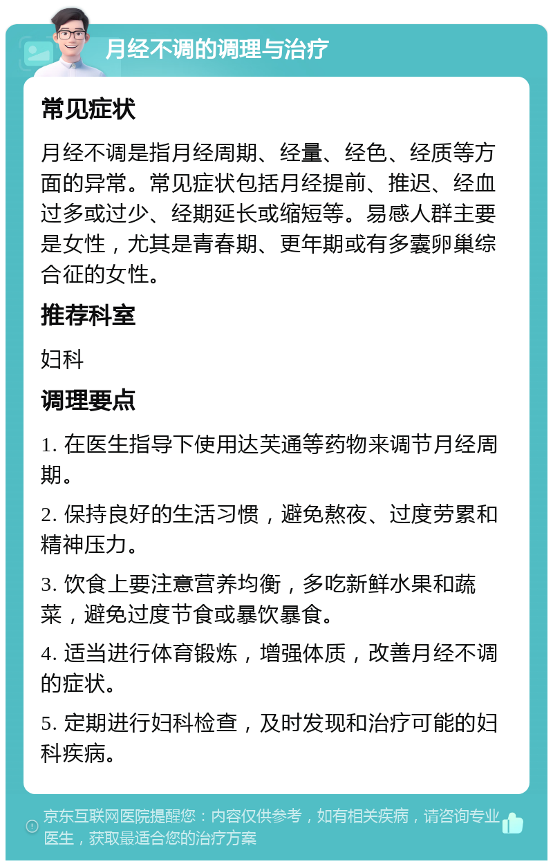 月经不调的调理与治疗 常见症状 月经不调是指月经周期、经量、经色、经质等方面的异常。常见症状包括月经提前、推迟、经血过多或过少、经期延长或缩短等。易感人群主要是女性，尤其是青春期、更年期或有多囊卵巢综合征的女性。 推荐科室 妇科 调理要点 1. 在医生指导下使用达芙通等药物来调节月经周期。 2. 保持良好的生活习惯，避免熬夜、过度劳累和精神压力。 3. 饮食上要注意营养均衡，多吃新鲜水果和蔬菜，避免过度节食或暴饮暴食。 4. 适当进行体育锻炼，增强体质，改善月经不调的症状。 5. 定期进行妇科检查，及时发现和治疗可能的妇科疾病。