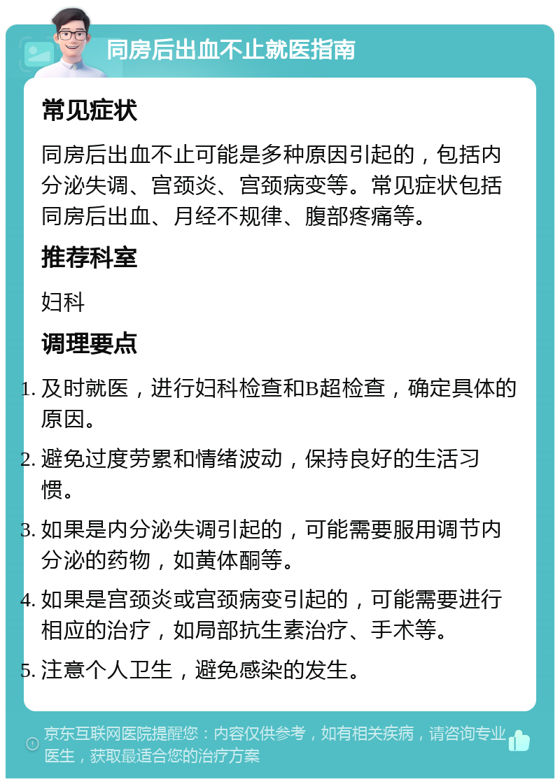 同房后出血不止就医指南 常见症状 同房后出血不止可能是多种原因引起的，包括内分泌失调、宫颈炎、宫颈病变等。常见症状包括同房后出血、月经不规律、腹部疼痛等。 推荐科室 妇科 调理要点 及时就医，进行妇科检查和B超检查，确定具体的原因。 避免过度劳累和情绪波动，保持良好的生活习惯。 如果是内分泌失调引起的，可能需要服用调节内分泌的药物，如黄体酮等。 如果是宫颈炎或宫颈病变引起的，可能需要进行相应的治疗，如局部抗生素治疗、手术等。 注意个人卫生，避免感染的发生。