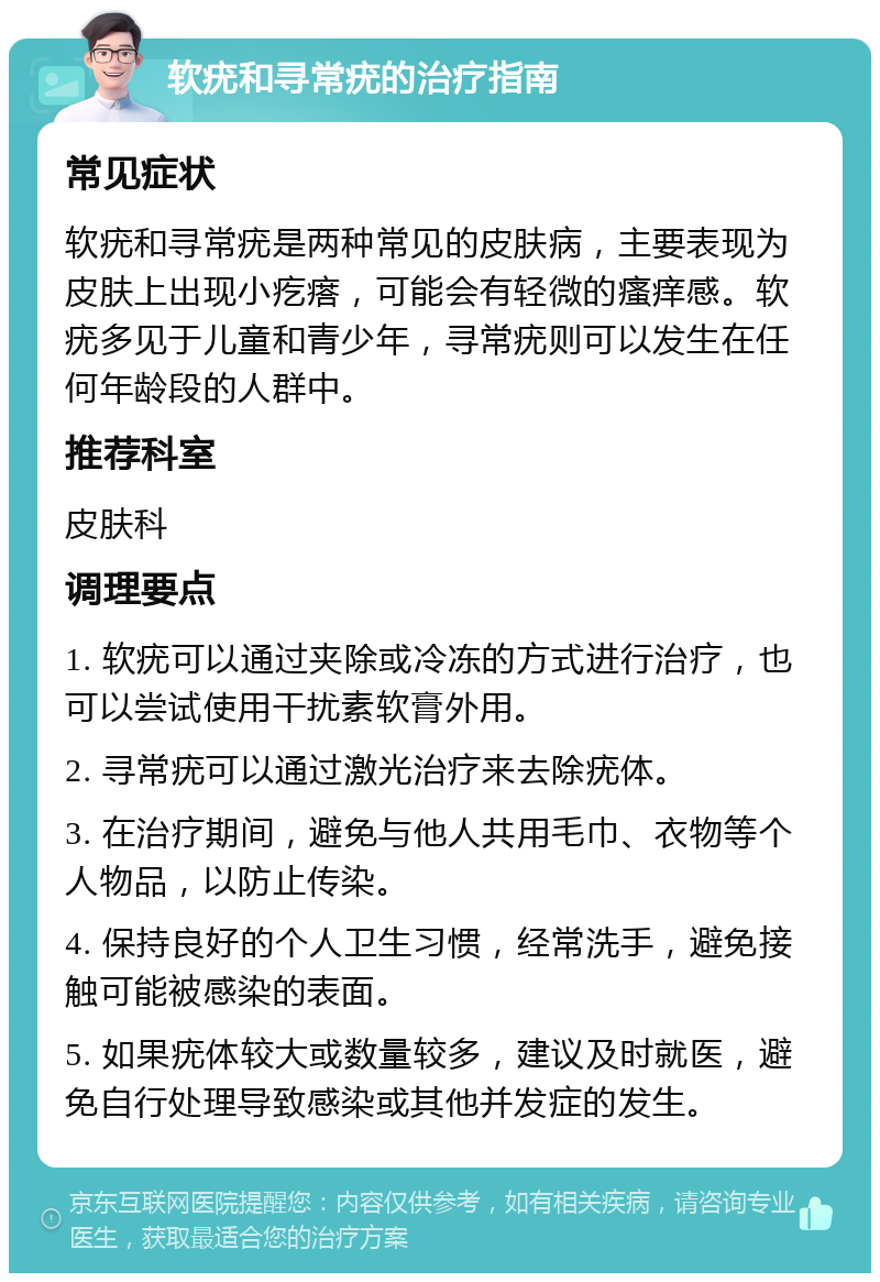 软疣和寻常疣的治疗指南 常见症状 软疣和寻常疣是两种常见的皮肤病，主要表现为皮肤上出现小疙瘩，可能会有轻微的瘙痒感。软疣多见于儿童和青少年，寻常疣则可以发生在任何年龄段的人群中。 推荐科室 皮肤科 调理要点 1. 软疣可以通过夹除或冷冻的方式进行治疗，也可以尝试使用干扰素软膏外用。 2. 寻常疣可以通过激光治疗来去除疣体。 3. 在治疗期间，避免与他人共用毛巾、衣物等个人物品，以防止传染。 4. 保持良好的个人卫生习惯，经常洗手，避免接触可能被感染的表面。 5. 如果疣体较大或数量较多，建议及时就医，避免自行处理导致感染或其他并发症的发生。