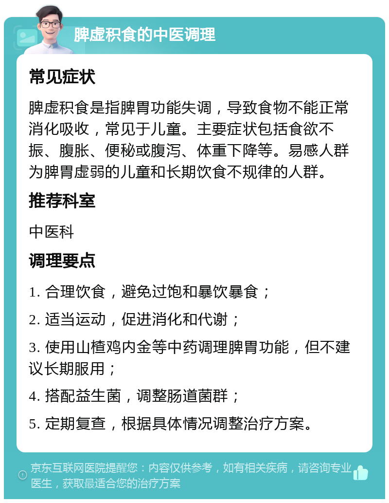 脾虚积食的中医调理 常见症状 脾虚积食是指脾胃功能失调，导致食物不能正常消化吸收，常见于儿童。主要症状包括食欲不振、腹胀、便秘或腹泻、体重下降等。易感人群为脾胃虚弱的儿童和长期饮食不规律的人群。 推荐科室 中医科 调理要点 1. 合理饮食，避免过饱和暴饮暴食； 2. 适当运动，促进消化和代谢； 3. 使用山楂鸡内金等中药调理脾胃功能，但不建议长期服用； 4. 搭配益生菌，调整肠道菌群； 5. 定期复查，根据具体情况调整治疗方案。