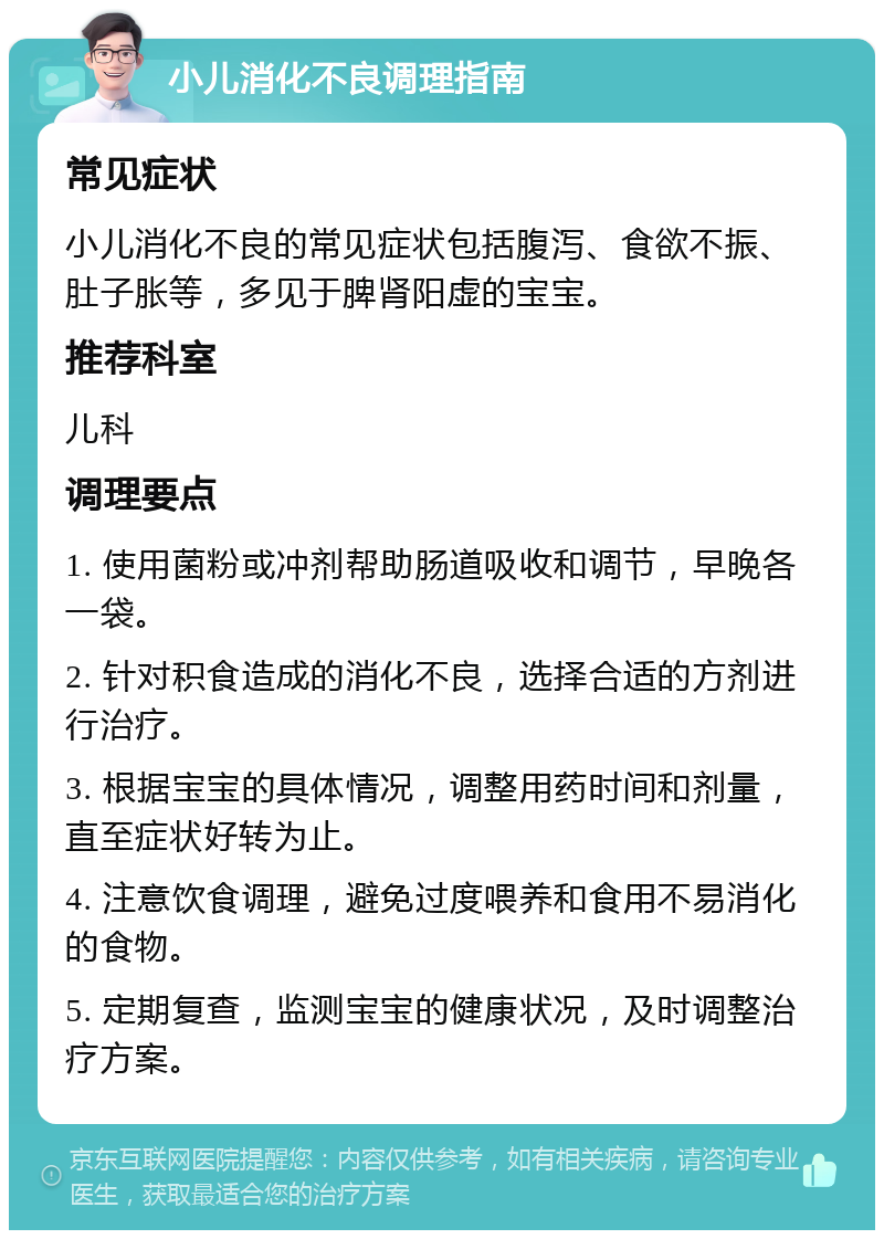 小儿消化不良调理指南 常见症状 小儿消化不良的常见症状包括腹泻、食欲不振、肚子胀等，多见于脾肾阳虚的宝宝。 推荐科室 儿科 调理要点 1. 使用菌粉或冲剂帮助肠道吸收和调节，早晚各一袋。 2. 针对积食造成的消化不良，选择合适的方剂进行治疗。 3. 根据宝宝的具体情况，调整用药时间和剂量，直至症状好转为止。 4. 注意饮食调理，避免过度喂养和食用不易消化的食物。 5. 定期复查，监测宝宝的健康状况，及时调整治疗方案。