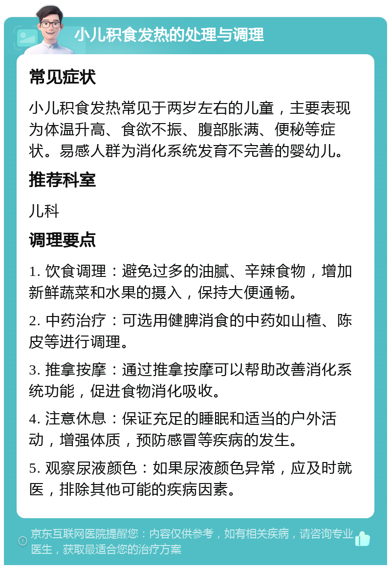 小儿积食发热的处理与调理 常见症状 小儿积食发热常见于两岁左右的儿童，主要表现为体温升高、食欲不振、腹部胀满、便秘等症状。易感人群为消化系统发育不完善的婴幼儿。 推荐科室 儿科 调理要点 1. 饮食调理：避免过多的油腻、辛辣食物，增加新鲜蔬菜和水果的摄入，保持大便通畅。 2. 中药治疗：可选用健脾消食的中药如山楂、陈皮等进行调理。 3. 推拿按摩：通过推拿按摩可以帮助改善消化系统功能，促进食物消化吸收。 4. 注意休息：保证充足的睡眠和适当的户外活动，增强体质，预防感冒等疾病的发生。 5. 观察尿液颜色：如果尿液颜色异常，应及时就医，排除其他可能的疾病因素。