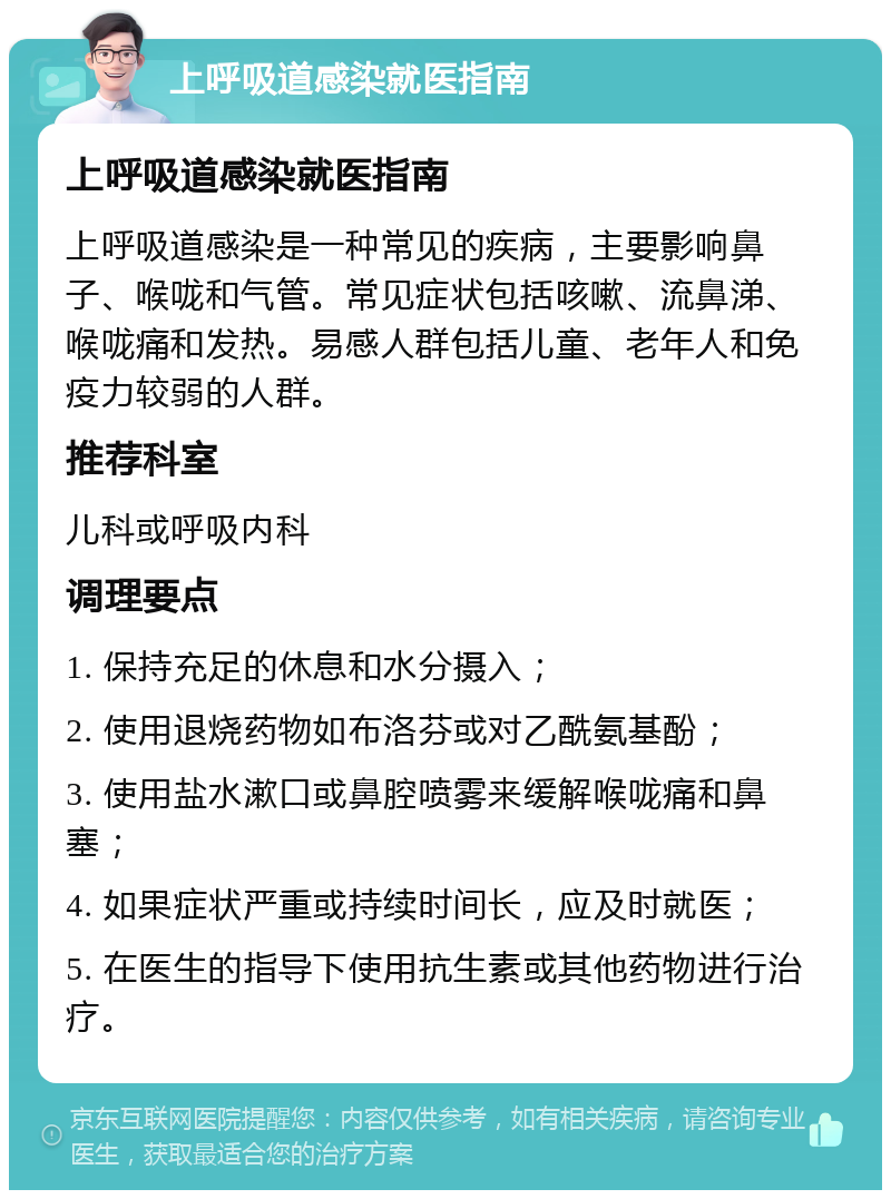 上呼吸道感染就医指南 上呼吸道感染就医指南 上呼吸道感染是一种常见的疾病，主要影响鼻子、喉咙和气管。常见症状包括咳嗽、流鼻涕、喉咙痛和发热。易感人群包括儿童、老年人和免疫力较弱的人群。 推荐科室 儿科或呼吸内科 调理要点 1. 保持充足的休息和水分摄入； 2. 使用退烧药物如布洛芬或对乙酰氨基酚； 3. 使用盐水漱口或鼻腔喷雾来缓解喉咙痛和鼻塞； 4. 如果症状严重或持续时间长，应及时就医； 5. 在医生的指导下使用抗生素或其他药物进行治疗。