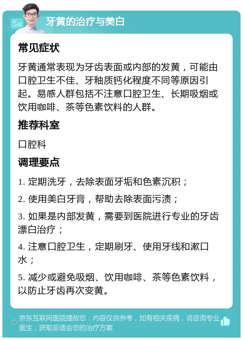 牙黄的治疗与美白 常见症状 牙黄通常表现为牙齿表面或内部的发黄，可能由口腔卫生不佳、牙釉质钙化程度不同等原因引起。易感人群包括不注意口腔卫生、长期吸烟或饮用咖啡、茶等色素饮料的人群。 推荐科室 口腔科 调理要点 1. 定期洗牙，去除表面牙垢和色素沉积； 2. 使用美白牙膏，帮助去除表面污渍； 3. 如果是内部发黄，需要到医院进行专业的牙齿漂白治疗； 4. 注意口腔卫生，定期刷牙、使用牙线和漱口水； 5. 减少或避免吸烟、饮用咖啡、茶等色素饮料，以防止牙齿再次变黄。