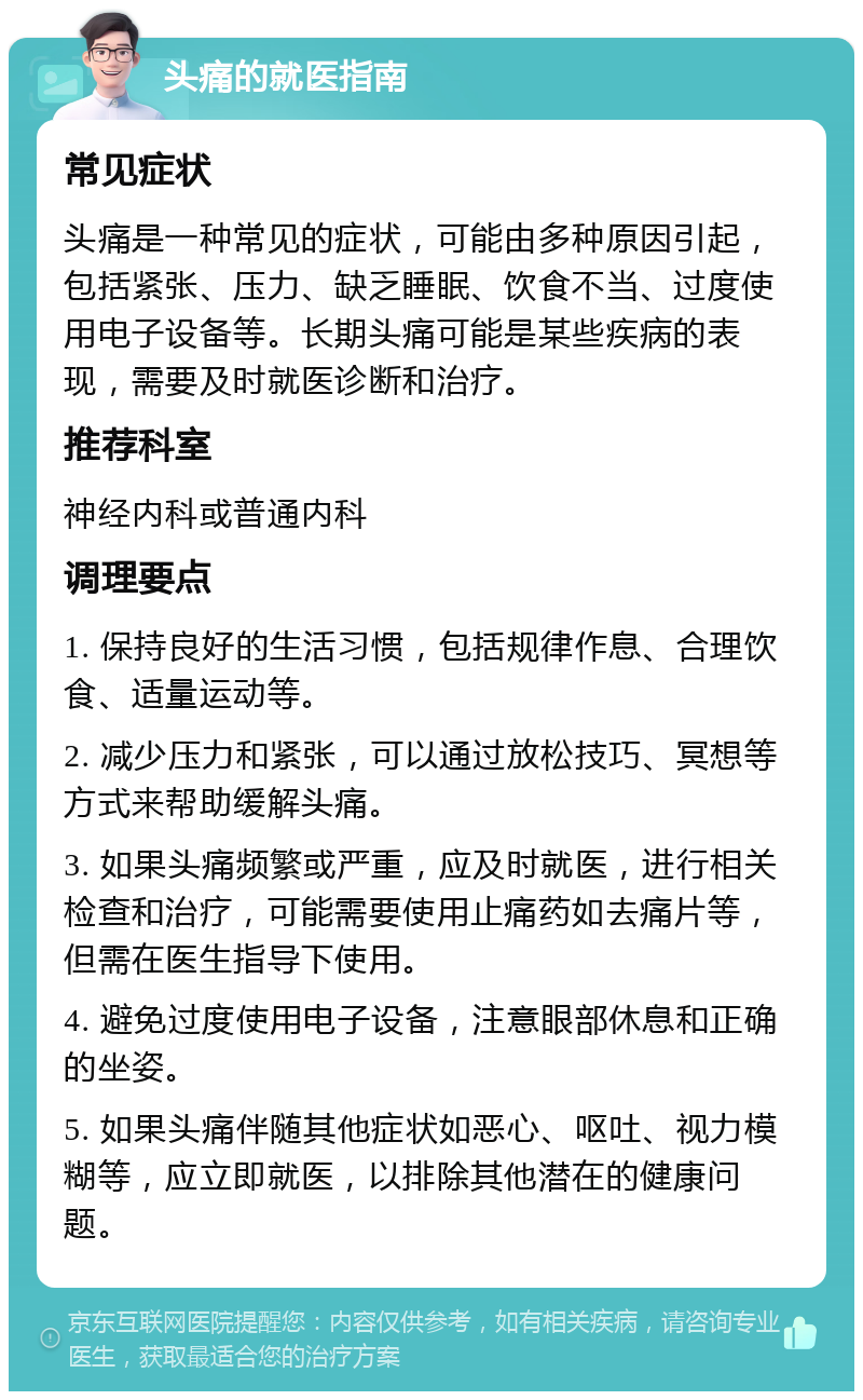 头痛的就医指南 常见症状 头痛是一种常见的症状，可能由多种原因引起，包括紧张、压力、缺乏睡眠、饮食不当、过度使用电子设备等。长期头痛可能是某些疾病的表现，需要及时就医诊断和治疗。 推荐科室 神经内科或普通内科 调理要点 1. 保持良好的生活习惯，包括规律作息、合理饮食、适量运动等。 2. 减少压力和紧张，可以通过放松技巧、冥想等方式来帮助缓解头痛。 3. 如果头痛频繁或严重，应及时就医，进行相关检查和治疗，可能需要使用止痛药如去痛片等，但需在医生指导下使用。 4. 避免过度使用电子设备，注意眼部休息和正确的坐姿。 5. 如果头痛伴随其他症状如恶心、呕吐、视力模糊等，应立即就医，以排除其他潜在的健康问题。