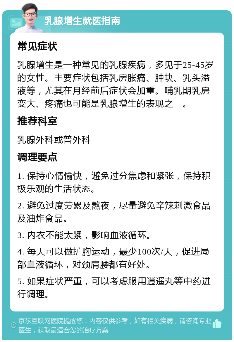 乳腺增生就医指南 常见症状 乳腺增生是一种常见的乳腺疾病，多见于25-45岁的女性。主要症状包括乳房胀痛、肿块、乳头溢液等，尤其在月经前后症状会加重。哺乳期乳房变大、疼痛也可能是乳腺增生的表现之一。 推荐科室 乳腺外科或普外科 调理要点 1. 保持心情愉快，避免过分焦虑和紧张，保持积极乐观的生活状态。 2. 避免过度劳累及熬夜，尽量避免辛辣刺激食品及油炸食品。 3. 内衣不能太紧，影响血液循环。 4. 每天可以做扩胸运动，最少100次/天，促进局部血液循环，对颈肩腰都有好处。 5. 如果症状严重，可以考虑服用逍遥丸等中药进行调理。