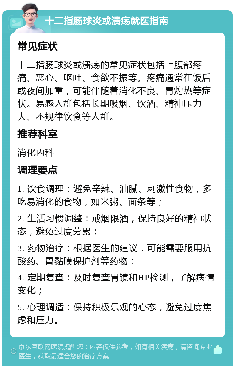 十二指肠球炎或溃疡就医指南 常见症状 十二指肠球炎或溃疡的常见症状包括上腹部疼痛、恶心、呕吐、食欲不振等。疼痛通常在饭后或夜间加重，可能伴随着消化不良、胃灼热等症状。易感人群包括长期吸烟、饮酒、精神压力大、不规律饮食等人群。 推荐科室 消化内科 调理要点 1. 饮食调理：避免辛辣、油腻、刺激性食物，多吃易消化的食物，如米粥、面条等； 2. 生活习惯调整：戒烟限酒，保持良好的精神状态，避免过度劳累； 3. 药物治疗：根据医生的建议，可能需要服用抗酸药、胃黏膜保护剂等药物； 4. 定期复查：及时复查胃镜和HP检测，了解病情变化； 5. 心理调适：保持积极乐观的心态，避免过度焦虑和压力。