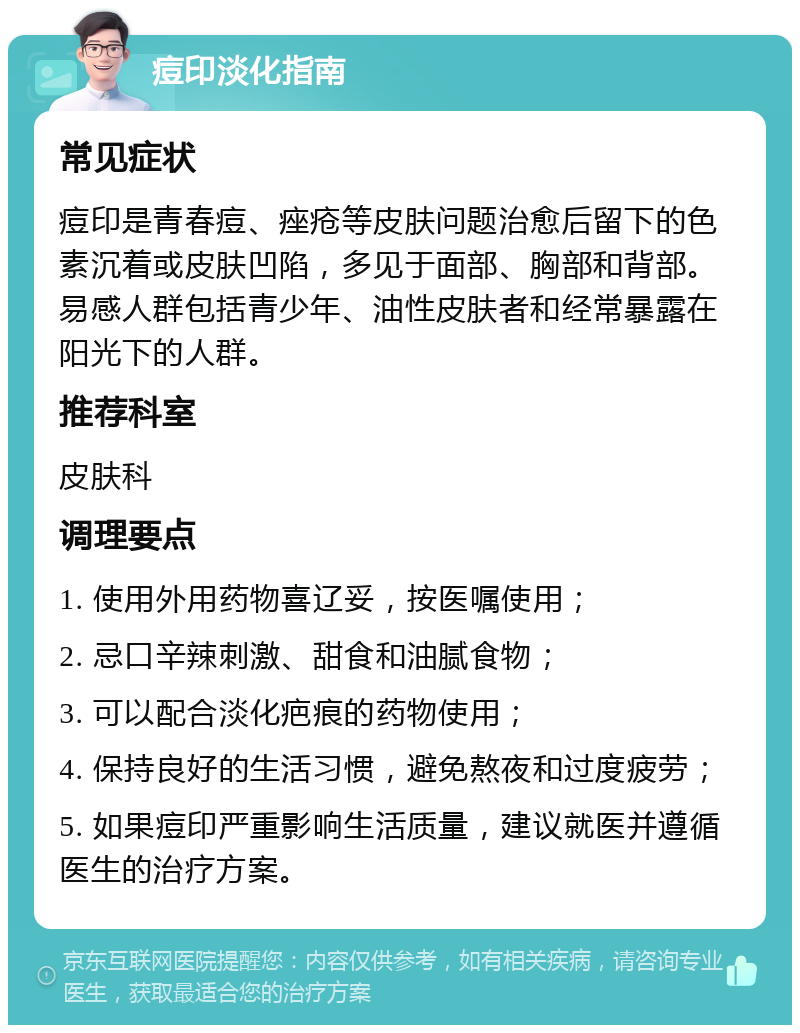 痘印淡化指南 常见症状 痘印是青春痘、痤疮等皮肤问题治愈后留下的色素沉着或皮肤凹陷，多见于面部、胸部和背部。易感人群包括青少年、油性皮肤者和经常暴露在阳光下的人群。 推荐科室 皮肤科 调理要点 1. 使用外用药物喜辽妥，按医嘱使用； 2. 忌口辛辣刺激、甜食和油腻食物； 3. 可以配合淡化疤痕的药物使用； 4. 保持良好的生活习惯，避免熬夜和过度疲劳； 5. 如果痘印严重影响生活质量，建议就医并遵循医生的治疗方案。