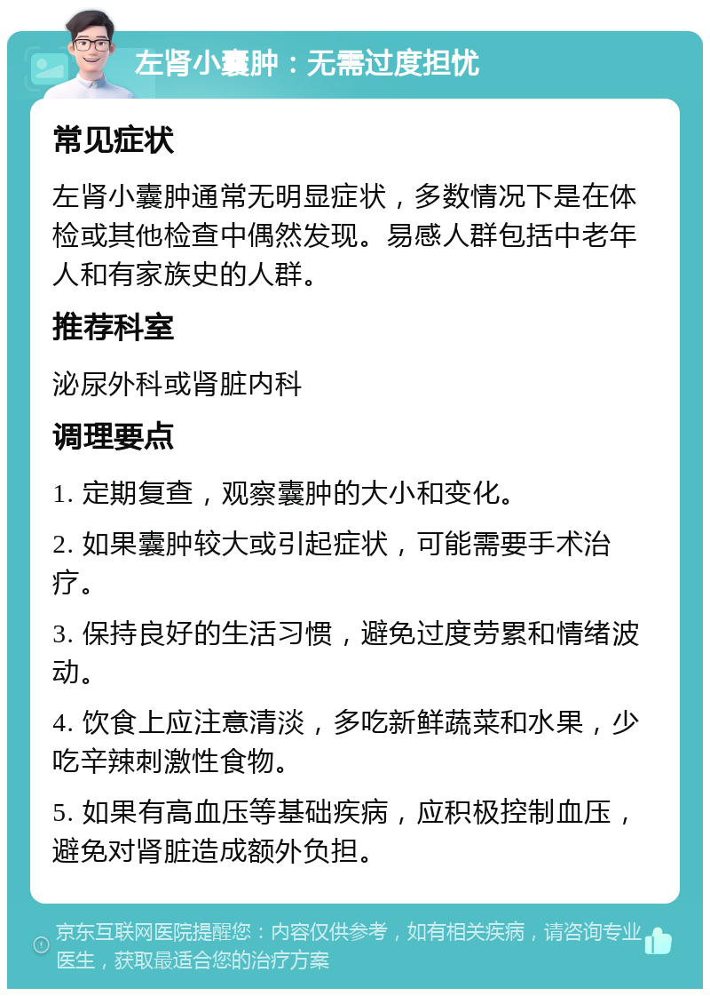 左肾小囊肿：无需过度担忧 常见症状 左肾小囊肿通常无明显症状，多数情况下是在体检或其他检查中偶然发现。易感人群包括中老年人和有家族史的人群。 推荐科室 泌尿外科或肾脏内科 调理要点 1. 定期复查，观察囊肿的大小和变化。 2. 如果囊肿较大或引起症状，可能需要手术治疗。 3. 保持良好的生活习惯，避免过度劳累和情绪波动。 4. 饮食上应注意清淡，多吃新鲜蔬菜和水果，少吃辛辣刺激性食物。 5. 如果有高血压等基础疾病，应积极控制血压，避免对肾脏造成额外负担。