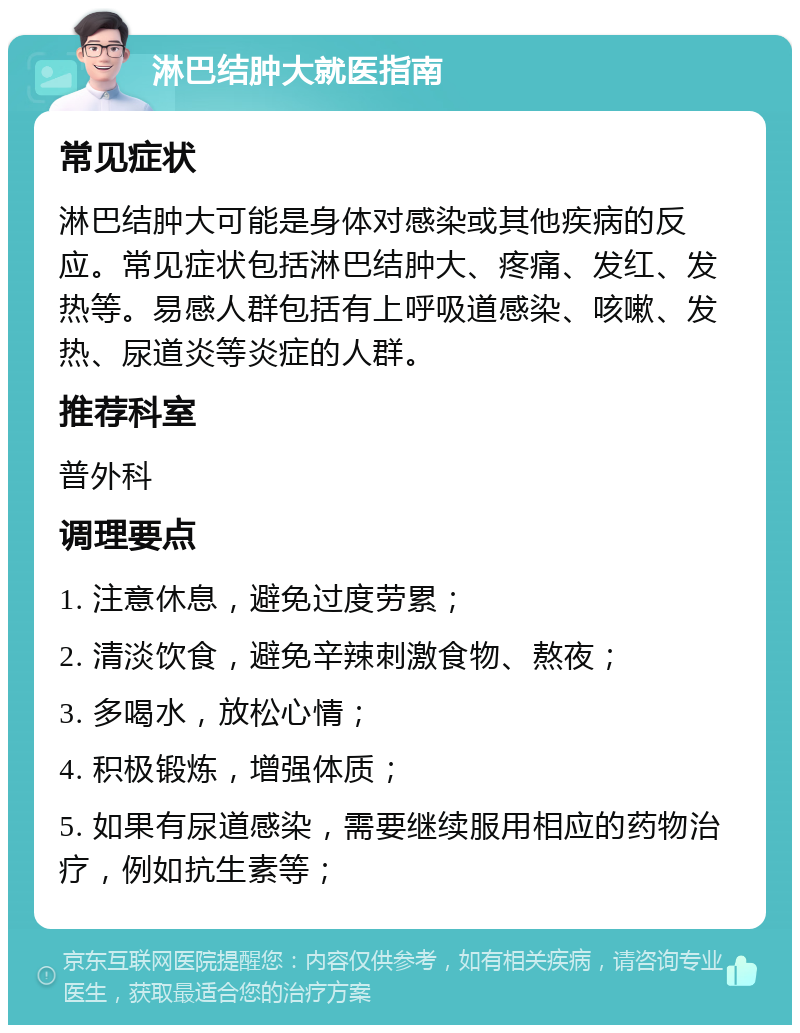 淋巴结肿大就医指南 常见症状 淋巴结肿大可能是身体对感染或其他疾病的反应。常见症状包括淋巴结肿大、疼痛、发红、发热等。易感人群包括有上呼吸道感染、咳嗽、发热、尿道炎等炎症的人群。 推荐科室 普外科 调理要点 1. 注意休息，避免过度劳累； 2. 清淡饮食，避免辛辣刺激食物、熬夜； 3. 多喝水，放松心情； 4. 积极锻炼，增强体质； 5. 如果有尿道感染，需要继续服用相应的药物治疗，例如抗生素等；