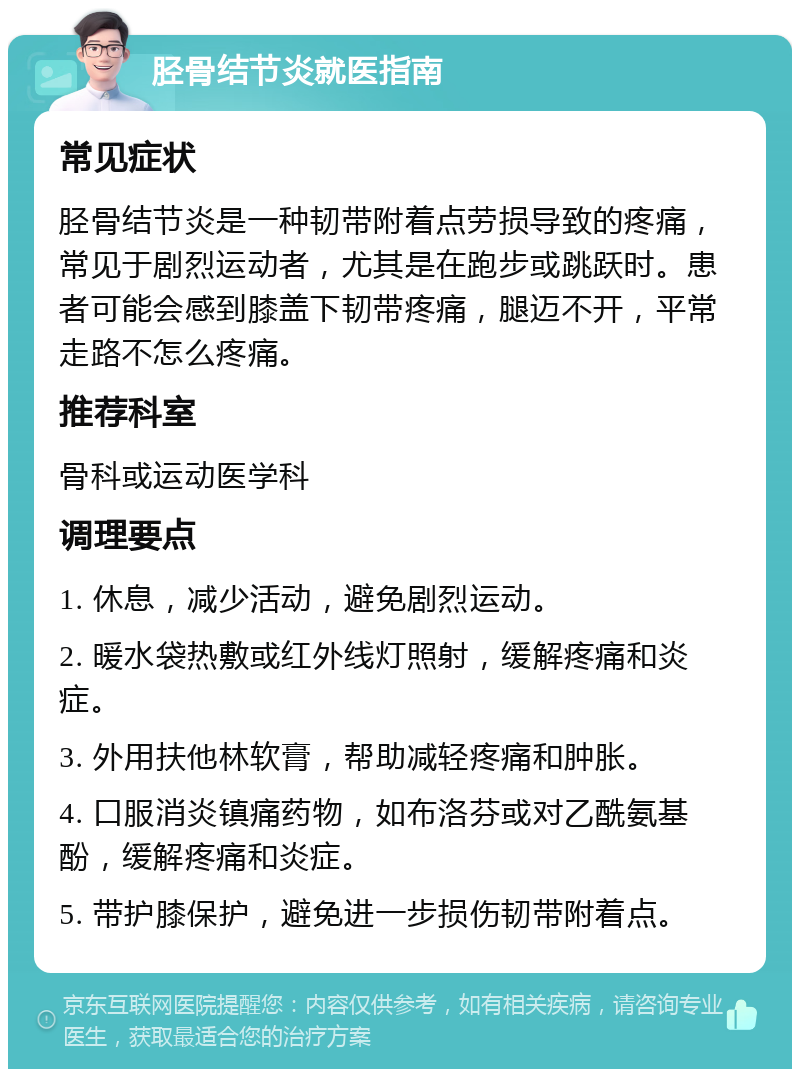 胫骨结节炎就医指南 常见症状 胫骨结节炎是一种韧带附着点劳损导致的疼痛，常见于剧烈运动者，尤其是在跑步或跳跃时。患者可能会感到膝盖下韧带疼痛，腿迈不开，平常走路不怎么疼痛。 推荐科室 骨科或运动医学科 调理要点 1. 休息，减少活动，避免剧烈运动。 2. 暖水袋热敷或红外线灯照射，缓解疼痛和炎症。 3. 外用扶他林软膏，帮助减轻疼痛和肿胀。 4. 口服消炎镇痛药物，如布洛芬或对乙酰氨基酚，缓解疼痛和炎症。 5. 带护膝保护，避免进一步损伤韧带附着点。