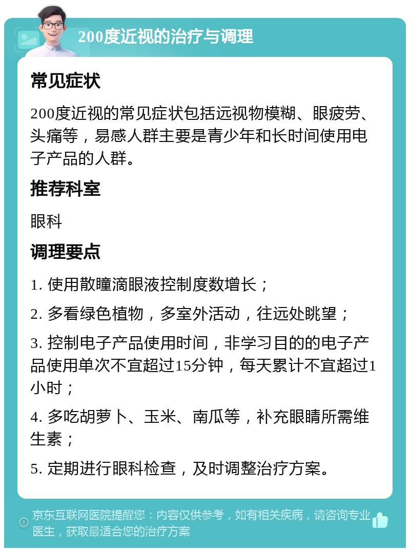 200度近视的治疗与调理 常见症状 200度近视的常见症状包括远视物模糊、眼疲劳、头痛等，易感人群主要是青少年和长时间使用电子产品的人群。 推荐科室 眼科 调理要点 1. 使用散瞳滴眼液控制度数增长； 2. 多看绿色植物，多室外活动，往远处眺望； 3. 控制电子产品使用时间，非学习目的的电子产品使用单次不宜超过15分钟，每天累计不宜超过1小时； 4. 多吃胡萝卜、玉米、南瓜等，补充眼睛所需维生素； 5. 定期进行眼科检查，及时调整治疗方案。