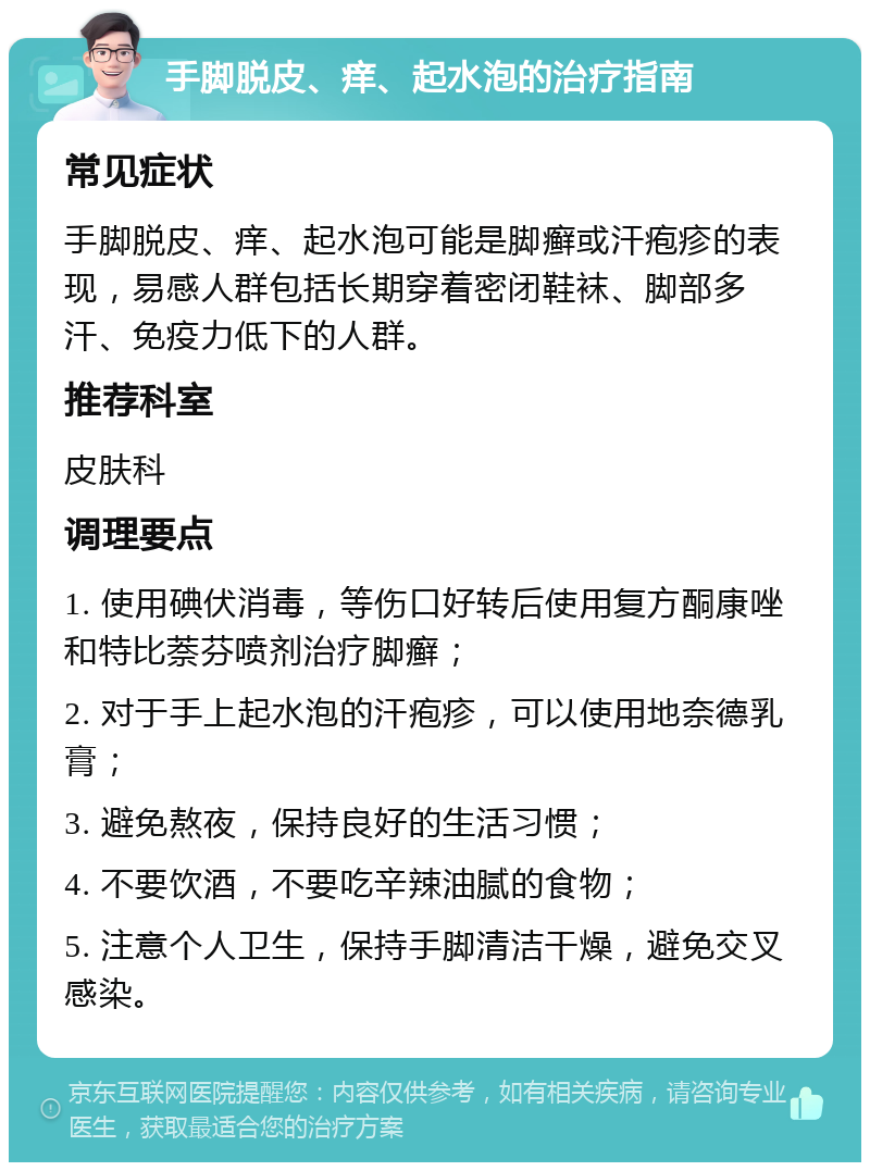 手脚脱皮、痒、起水泡的治疗指南 常见症状 手脚脱皮、痒、起水泡可能是脚癣或汗疱疹的表现，易感人群包括长期穿着密闭鞋袜、脚部多汗、免疫力低下的人群。 推荐科室 皮肤科 调理要点 1. 使用碘伏消毒，等伤口好转后使用复方酮康唑和特比萘芬喷剂治疗脚癣； 2. 对于手上起水泡的汗疱疹，可以使用地奈德乳膏； 3. 避免熬夜，保持良好的生活习惯； 4. 不要饮酒，不要吃辛辣油腻的食物； 5. 注意个人卫生，保持手脚清洁干燥，避免交叉感染。