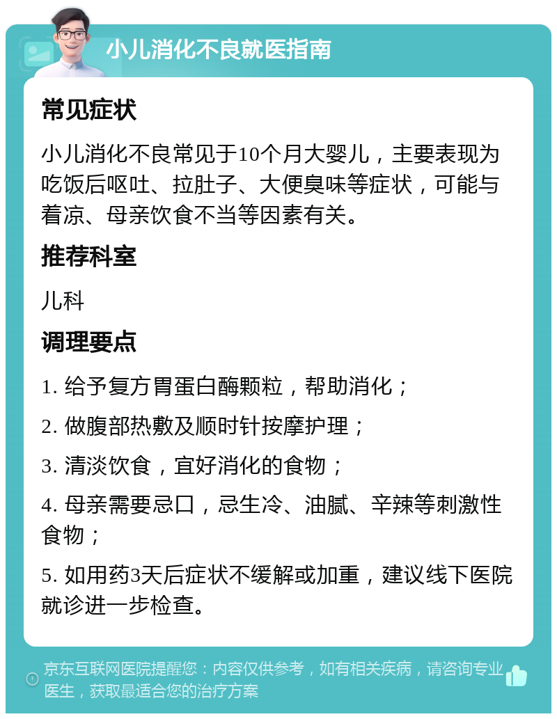 小儿消化不良就医指南 常见症状 小儿消化不良常见于10个月大婴儿，主要表现为吃饭后呕吐、拉肚子、大便臭味等症状，可能与着凉、母亲饮食不当等因素有关。 推荐科室 儿科 调理要点 1. 给予复方胃蛋白酶颗粒，帮助消化； 2. 做腹部热敷及顺时针按摩护理； 3. 清淡饮食，宜好消化的食物； 4. 母亲需要忌口，忌生冷、油腻、辛辣等刺激性食物； 5. 如用药3天后症状不缓解或加重，建议线下医院就诊进一步检查。