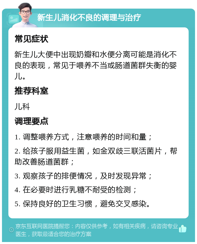 新生儿消化不良的调理与治疗 常见症状 新生儿大便中出现奶瓣和水便分离可能是消化不良的表现，常见于喂养不当或肠道菌群失衡的婴儿。 推荐科室 儿科 调理要点 1. 调整喂养方式，注意喂养的时间和量； 2. 给孩子服用益生菌，如金双歧三联活菌片，帮助改善肠道菌群； 3. 观察孩子的排便情况，及时发现异常； 4. 在必要时进行乳糖不耐受的检测； 5. 保持良好的卫生习惯，避免交叉感染。