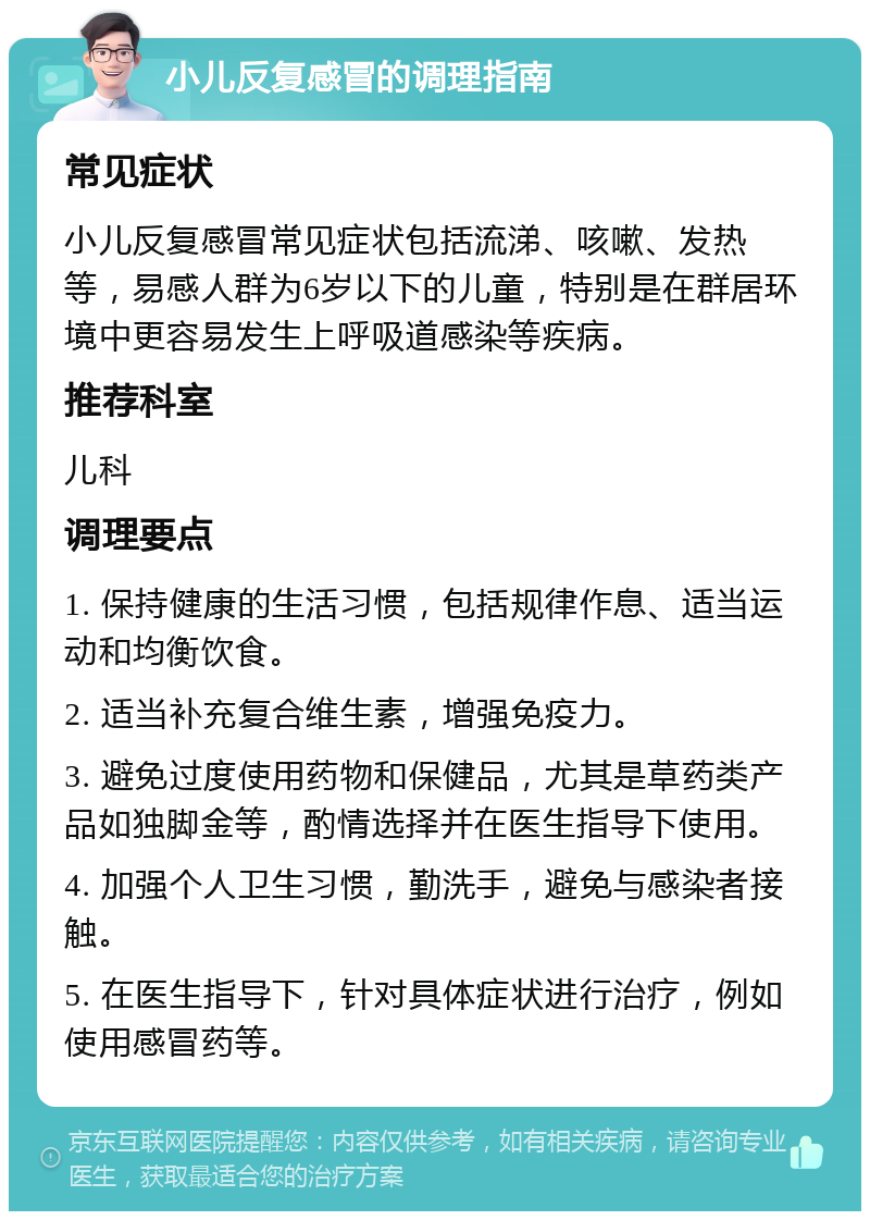 小儿反复感冒的调理指南 常见症状 小儿反复感冒常见症状包括流涕、咳嗽、发热等，易感人群为6岁以下的儿童，特别是在群居环境中更容易发生上呼吸道感染等疾病。 推荐科室 儿科 调理要点 1. 保持健康的生活习惯，包括规律作息、适当运动和均衡饮食。 2. 适当补充复合维生素，增强免疫力。 3. 避免过度使用药物和保健品，尤其是草药类产品如独脚金等，酌情选择并在医生指导下使用。 4. 加强个人卫生习惯，勤洗手，避免与感染者接触。 5. 在医生指导下，针对具体症状进行治疗，例如使用感冒药等。