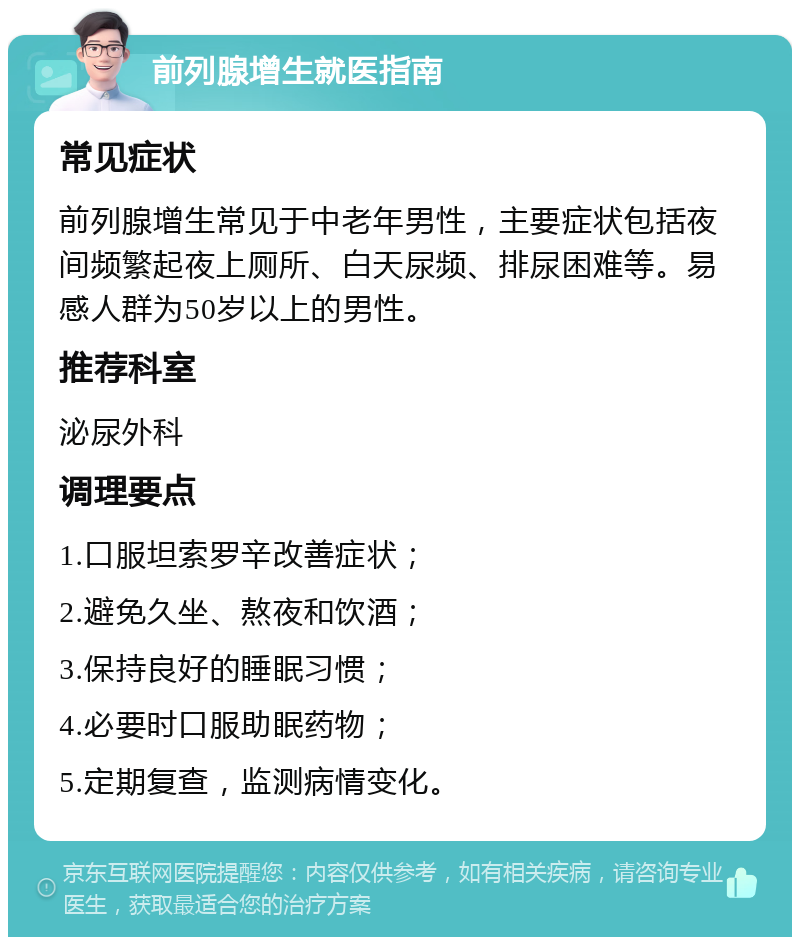 前列腺增生就医指南 常见症状 前列腺增生常见于中老年男性，主要症状包括夜间频繁起夜上厕所、白天尿频、排尿困难等。易感人群为50岁以上的男性。 推荐科室 泌尿外科 调理要点 1.口服坦索罗辛改善症状； 2.避免久坐、熬夜和饮酒； 3.保持良好的睡眠习惯； 4.必要时口服助眠药物； 5.定期复查，监测病情变化。