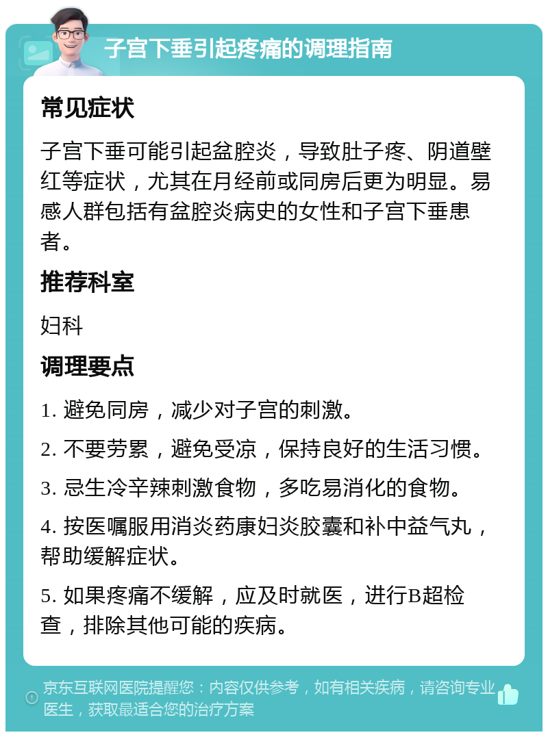 子宫下垂引起疼痛的调理指南 常见症状 子宫下垂可能引起盆腔炎，导致肚子疼、阴道壁红等症状，尤其在月经前或同房后更为明显。易感人群包括有盆腔炎病史的女性和子宫下垂患者。 推荐科室 妇科 调理要点 1. 避免同房，减少对子宫的刺激。 2. 不要劳累，避免受凉，保持良好的生活习惯。 3. 忌生冷辛辣刺激食物，多吃易消化的食物。 4. 按医嘱服用消炎药康妇炎胶囊和补中益气丸，帮助缓解症状。 5. 如果疼痛不缓解，应及时就医，进行B超检查，排除其他可能的疾病。