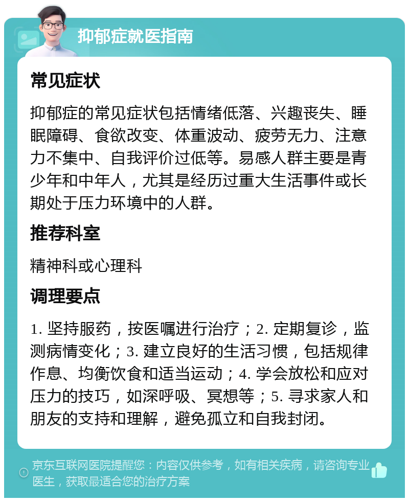 抑郁症就医指南 常见症状 抑郁症的常见症状包括情绪低落、兴趣丧失、睡眠障碍、食欲改变、体重波动、疲劳无力、注意力不集中、自我评价过低等。易感人群主要是青少年和中年人，尤其是经历过重大生活事件或长期处于压力环境中的人群。 推荐科室 精神科或心理科 调理要点 1. 坚持服药，按医嘱进行治疗；2. 定期复诊，监测病情变化；3. 建立良好的生活习惯，包括规律作息、均衡饮食和适当运动；4. 学会放松和应对压力的技巧，如深呼吸、冥想等；5. 寻求家人和朋友的支持和理解，避免孤立和自我封闭。