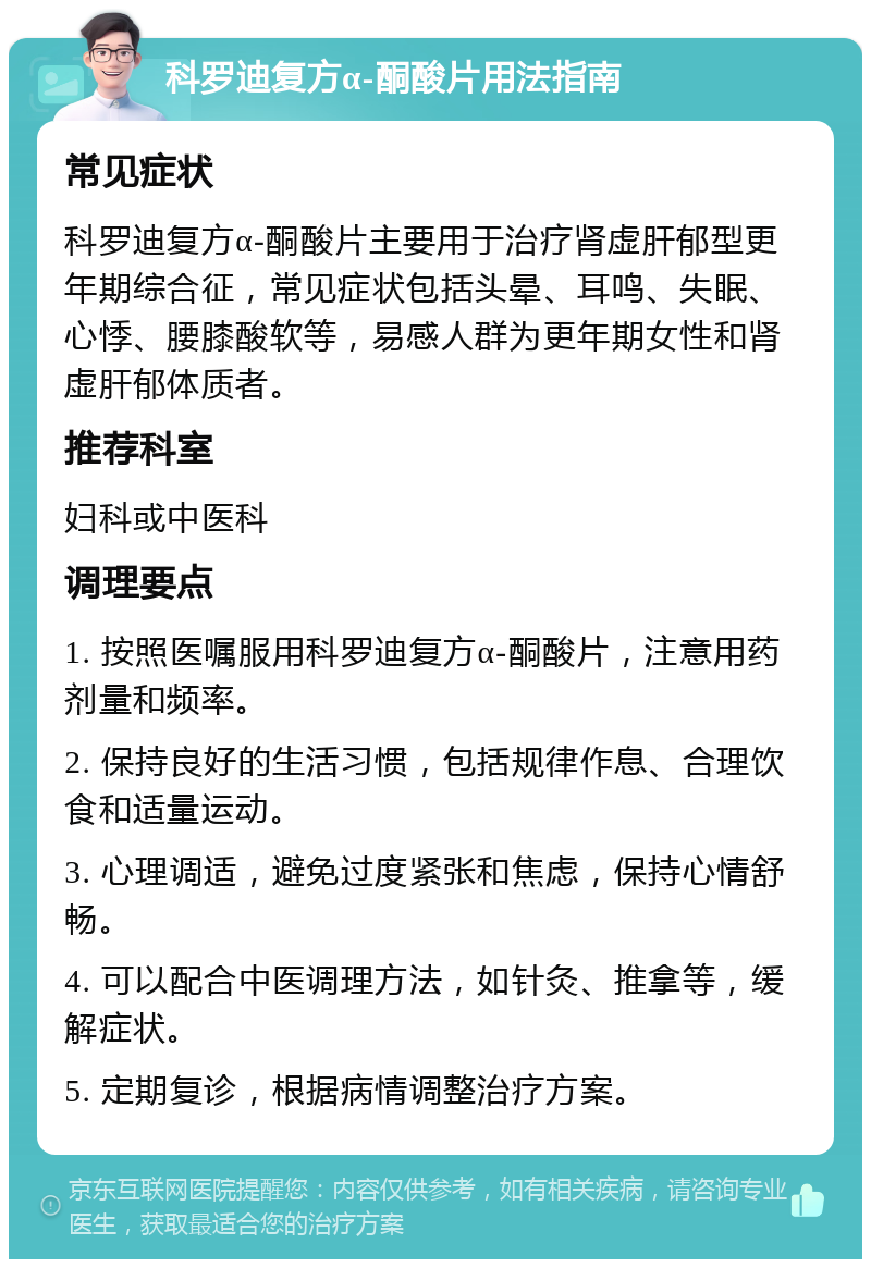 科罗迪复方α-酮酸片用法指南 常见症状 科罗迪复方α-酮酸片主要用于治疗肾虚肝郁型更年期综合征，常见症状包括头晕、耳鸣、失眠、心悸、腰膝酸软等，易感人群为更年期女性和肾虚肝郁体质者。 推荐科室 妇科或中医科 调理要点 1. 按照医嘱服用科罗迪复方α-酮酸片，注意用药剂量和频率。 2. 保持良好的生活习惯，包括规律作息、合理饮食和适量运动。 3. 心理调适，避免过度紧张和焦虑，保持心情舒畅。 4. 可以配合中医调理方法，如针灸、推拿等，缓解症状。 5. 定期复诊，根据病情调整治疗方案。