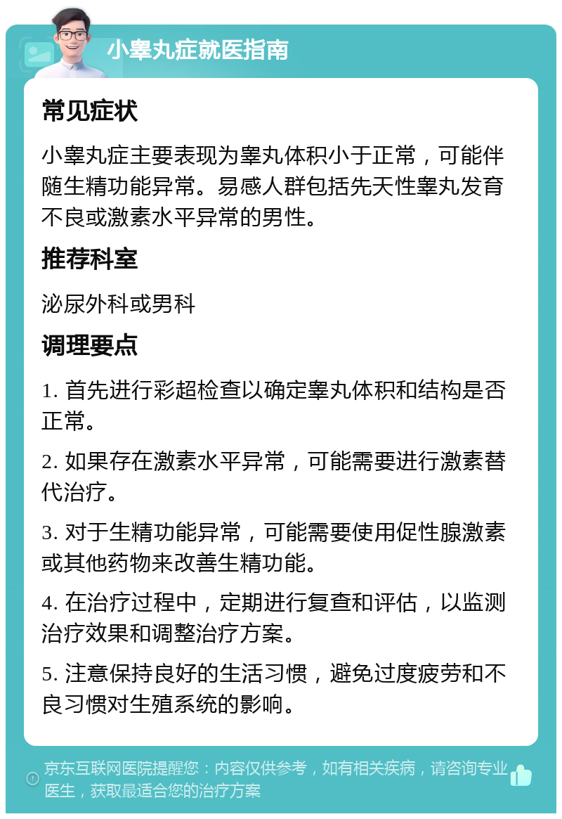 小睾丸症就医指南 常见症状 小睾丸症主要表现为睾丸体积小于正常，可能伴随生精功能异常。易感人群包括先天性睾丸发育不良或激素水平异常的男性。 推荐科室 泌尿外科或男科 调理要点 1. 首先进行彩超检查以确定睾丸体积和结构是否正常。 2. 如果存在激素水平异常，可能需要进行激素替代治疗。 3. 对于生精功能异常，可能需要使用促性腺激素或其他药物来改善生精功能。 4. 在治疗过程中，定期进行复查和评估，以监测治疗效果和调整治疗方案。 5. 注意保持良好的生活习惯，避免过度疲劳和不良习惯对生殖系统的影响。