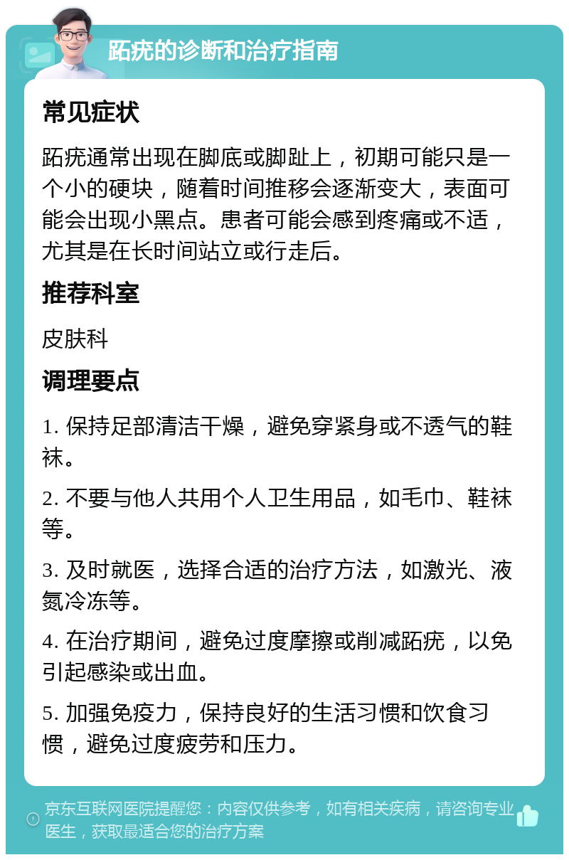 跖疣的诊断和治疗指南 常见症状 跖疣通常出现在脚底或脚趾上，初期可能只是一个小的硬块，随着时间推移会逐渐变大，表面可能会出现小黑点。患者可能会感到疼痛或不适，尤其是在长时间站立或行走后。 推荐科室 皮肤科 调理要点 1. 保持足部清洁干燥，避免穿紧身或不透气的鞋袜。 2. 不要与他人共用个人卫生用品，如毛巾、鞋袜等。 3. 及时就医，选择合适的治疗方法，如激光、液氮冷冻等。 4. 在治疗期间，避免过度摩擦或削减跖疣，以免引起感染或出血。 5. 加强免疫力，保持良好的生活习惯和饮食习惯，避免过度疲劳和压力。