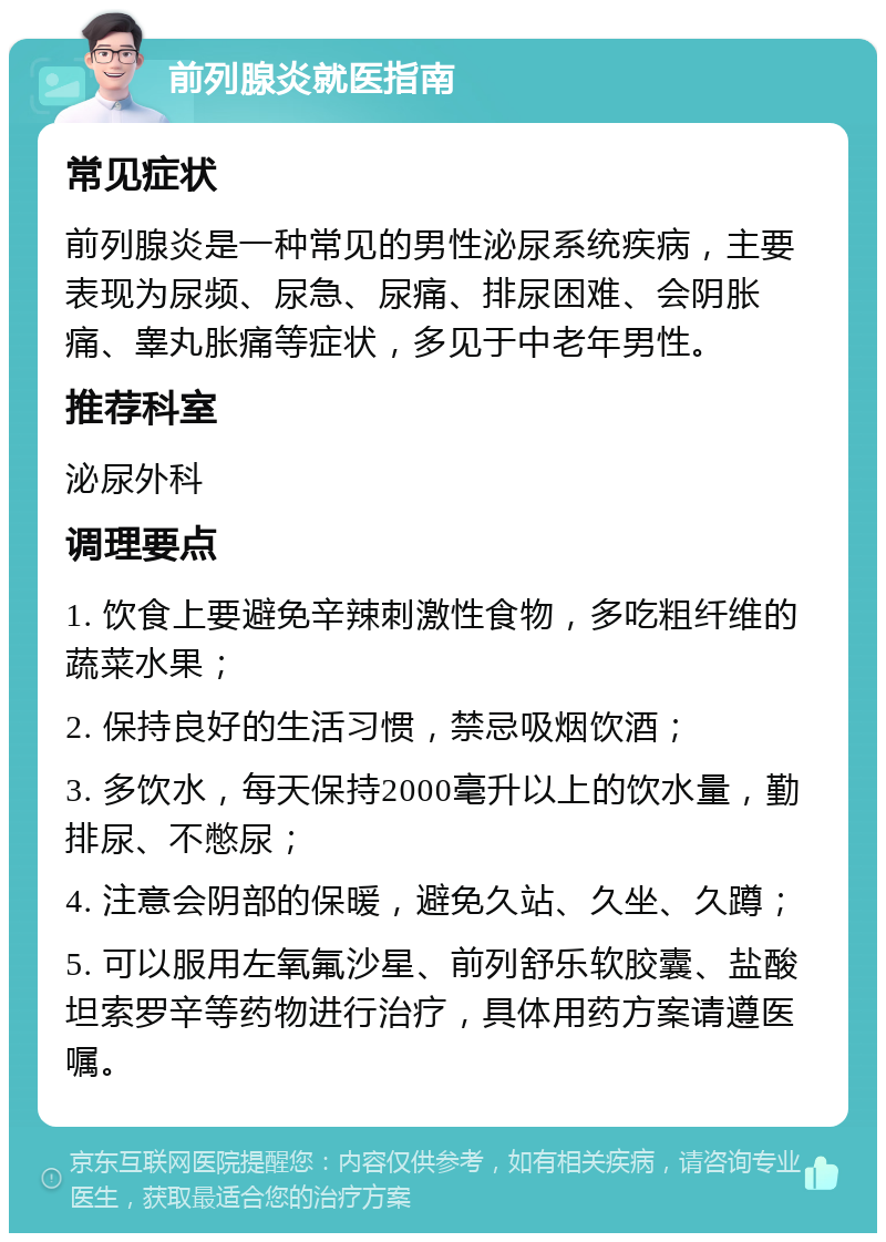 前列腺炎就医指南 常见症状 前列腺炎是一种常见的男性泌尿系统疾病，主要表现为尿频、尿急、尿痛、排尿困难、会阴胀痛、睾丸胀痛等症状，多见于中老年男性。 推荐科室 泌尿外科 调理要点 1. 饮食上要避免辛辣刺激性食物，多吃粗纤维的蔬菜水果； 2. 保持良好的生活习惯，禁忌吸烟饮酒； 3. 多饮水，每天保持2000毫升以上的饮水量，勤排尿、不憋尿； 4. 注意会阴部的保暖，避免久站、久坐、久蹲； 5. 可以服用左氧氟沙星、前列舒乐软胶囊、盐酸坦索罗辛等药物进行治疗，具体用药方案请遵医嘱。