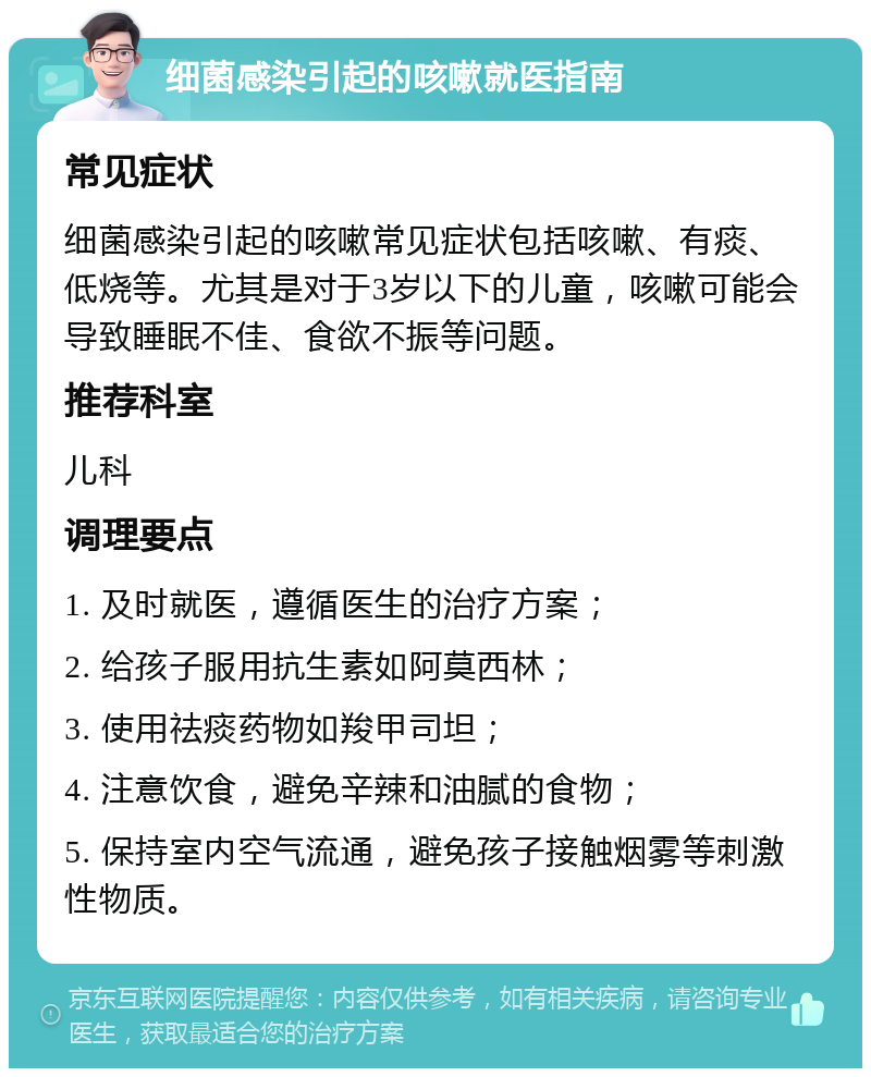 细菌感染引起的咳嗽就医指南 常见症状 细菌感染引起的咳嗽常见症状包括咳嗽、有痰、低烧等。尤其是对于3岁以下的儿童，咳嗽可能会导致睡眠不佳、食欲不振等问题。 推荐科室 儿科 调理要点 1. 及时就医，遵循医生的治疗方案； 2. 给孩子服用抗生素如阿莫西林； 3. 使用祛痰药物如羧甲司坦； 4. 注意饮食，避免辛辣和油腻的食物； 5. 保持室内空气流通，避免孩子接触烟雾等刺激性物质。