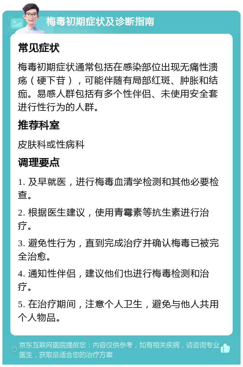 梅毒初期症状及诊断指南 常见症状 梅毒初期症状通常包括在感染部位出现无痛性溃疡（硬下苷），可能伴随有局部红斑、肿胀和结痂。易感人群包括有多个性伴侣、未使用安全套进行性行为的人群。 推荐科室 皮肤科或性病科 调理要点 1. 及早就医，进行梅毒血清学检测和其他必要检查。 2. 根据医生建议，使用青霉素等抗生素进行治疗。 3. 避免性行为，直到完成治疗并确认梅毒已被完全治愈。 4. 通知性伴侣，建议他们也进行梅毒检测和治疗。 5. 在治疗期间，注意个人卫生，避免与他人共用个人物品。