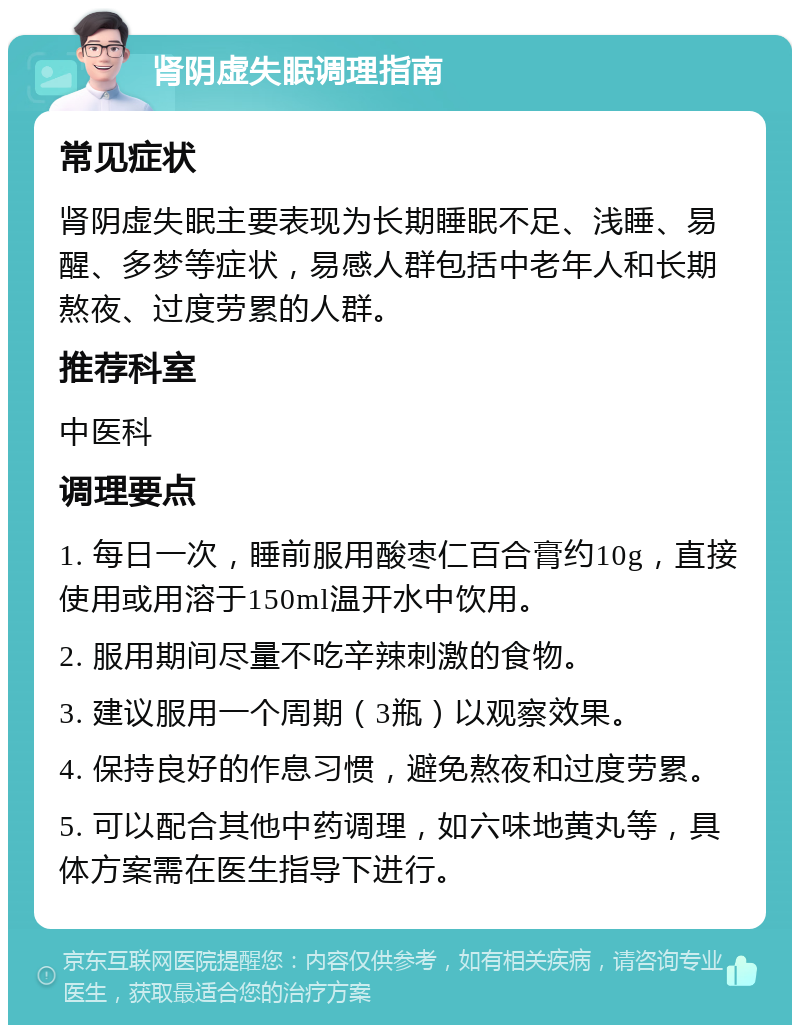 肾阴虚失眠调理指南 常见症状 肾阴虚失眠主要表现为长期睡眠不足、浅睡、易醒、多梦等症状，易感人群包括中老年人和长期熬夜、过度劳累的人群。 推荐科室 中医科 调理要点 1. 每日一次，睡前服用酸枣仁百合膏约10g，直接使用或用溶于150ml温开水中饮用。 2. 服用期间尽量不吃辛辣刺激的食物。 3. 建议服用一个周期（3瓶）以观察效果。 4. 保持良好的作息习惯，避免熬夜和过度劳累。 5. 可以配合其他中药调理，如六味地黄丸等，具体方案需在医生指导下进行。