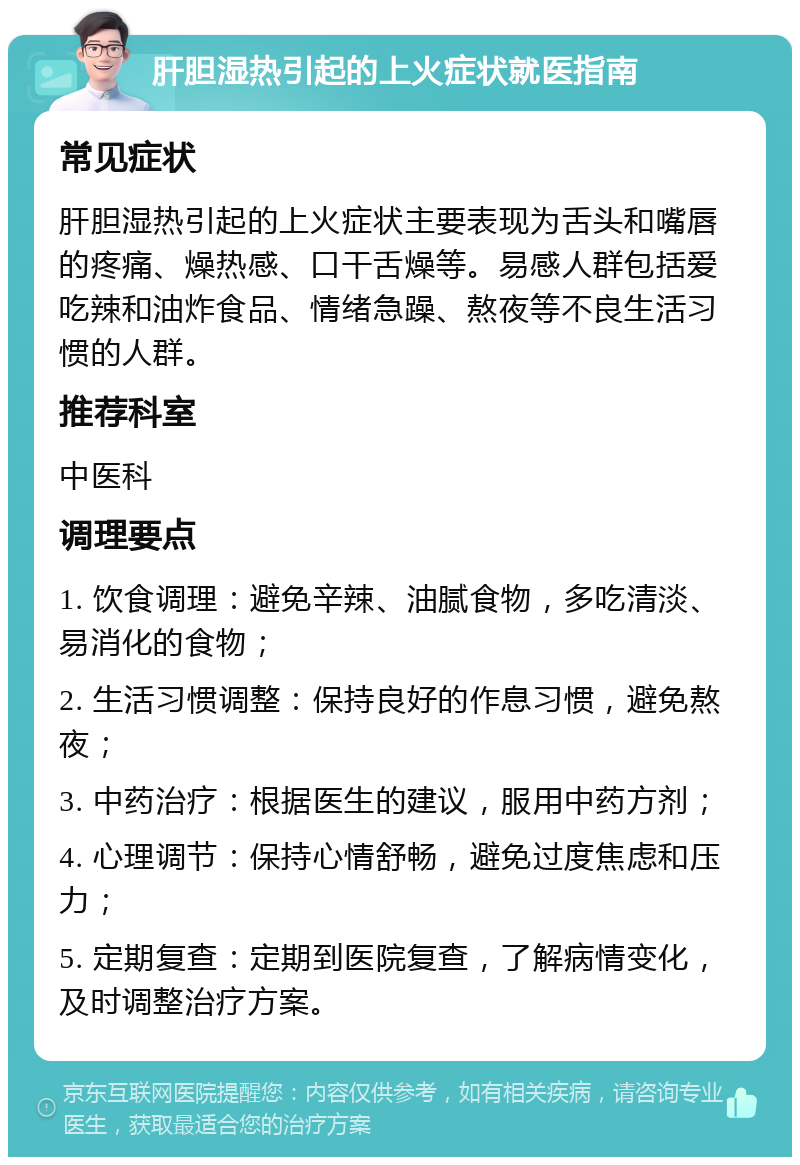 肝胆湿热引起的上火症状就医指南 常见症状 肝胆湿热引起的上火症状主要表现为舌头和嘴唇的疼痛、燥热感、口干舌燥等。易感人群包括爱吃辣和油炸食品、情绪急躁、熬夜等不良生活习惯的人群。 推荐科室 中医科 调理要点 1. 饮食调理：避免辛辣、油腻食物，多吃清淡、易消化的食物； 2. 生活习惯调整：保持良好的作息习惯，避免熬夜； 3. 中药治疗：根据医生的建议，服用中药方剂； 4. 心理调节：保持心情舒畅，避免过度焦虑和压力； 5. 定期复查：定期到医院复查，了解病情变化，及时调整治疗方案。