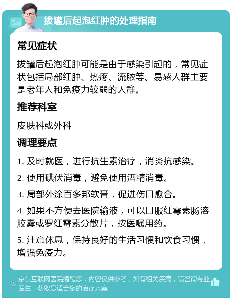 拔罐后起泡红肿的处理指南 常见症状 拔罐后起泡红肿可能是由于感染引起的，常见症状包括局部红肿、热疼、流脓等。易感人群主要是老年人和免疫力较弱的人群。 推荐科室 皮肤科或外科 调理要点 1. 及时就医，进行抗生素治疗，消炎抗感染。 2. 使用碘伏消毒，避免使用酒精消毒。 3. 局部外涂百多邦软膏，促进伤口愈合。 4. 如果不方便去医院输液，可以口服红霉素肠溶胶囊或罗红霉素分散片，按医嘱用药。 5. 注意休息，保持良好的生活习惯和饮食习惯，增强免疫力。