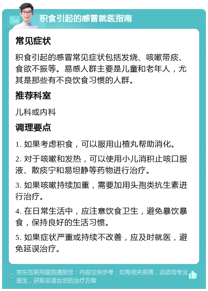 积食引起的感冒就医指南 常见症状 积食引起的感冒常见症状包括发烧、咳嗽带痰、食欲不振等。易感人群主要是儿童和老年人，尤其是那些有不良饮食习惯的人群。 推荐科室 儿科或内科 调理要点 1. 如果考虑积食，可以服用山楂丸帮助消化。 2. 对于咳嗽和发热，可以使用小儿消积止咳口服液、散痰宁和易坦静等药物进行治疗。 3. 如果咳嗽持续加重，需要加用头孢类抗生素进行治疗。 4. 在日常生活中，应注意饮食卫生，避免暴饮暴食，保持良好的生活习惯。 5. 如果症状严重或持续不改善，应及时就医，避免延误治疗。