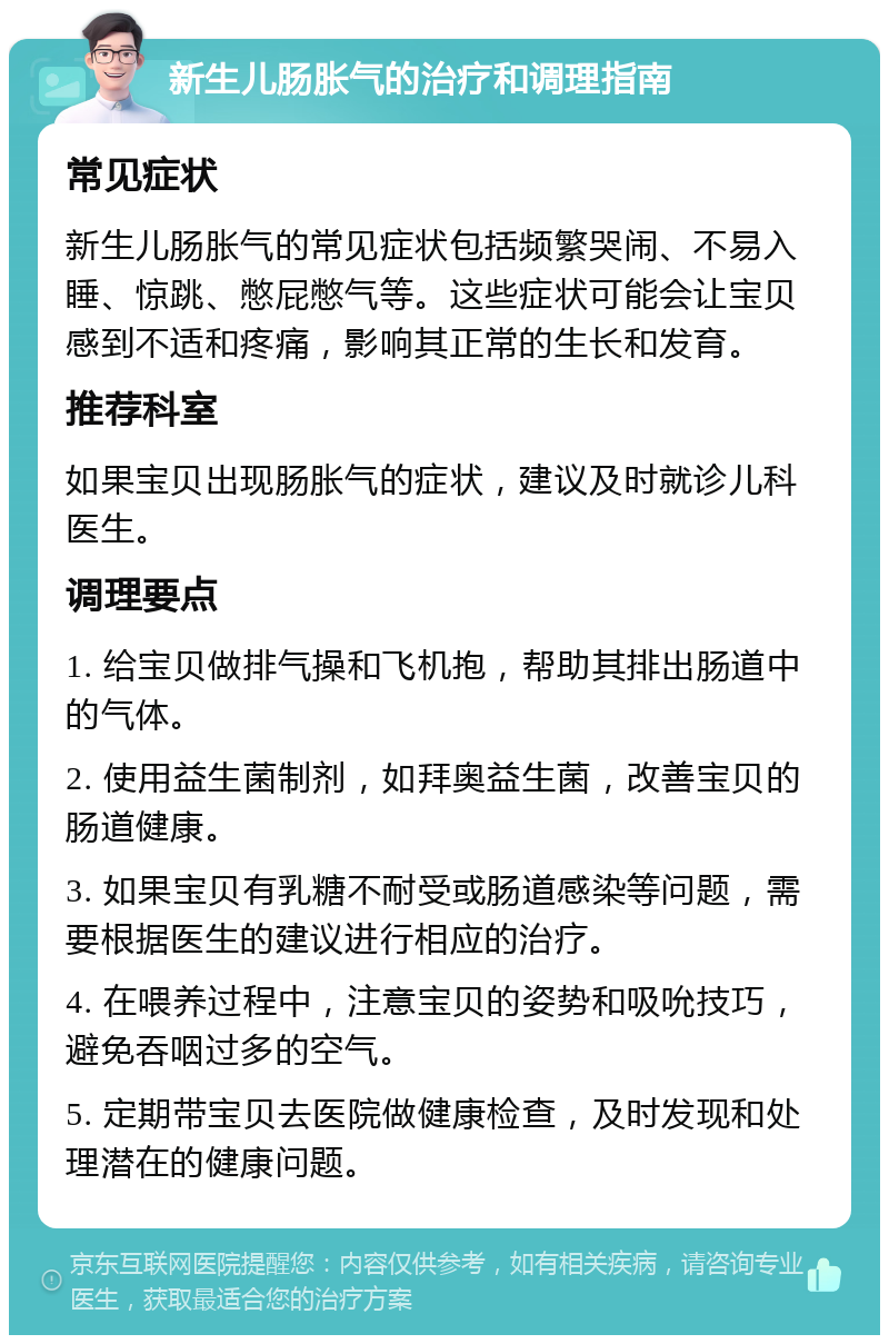 新生儿肠胀气的治疗和调理指南 常见症状 新生儿肠胀气的常见症状包括频繁哭闹、不易入睡、惊跳、憋屁憋气等。这些症状可能会让宝贝感到不适和疼痛，影响其正常的生长和发育。 推荐科室 如果宝贝出现肠胀气的症状，建议及时就诊儿科医生。 调理要点 1. 给宝贝做排气操和飞机抱，帮助其排出肠道中的气体。 2. 使用益生菌制剂，如拜奥益生菌，改善宝贝的肠道健康。 3. 如果宝贝有乳糖不耐受或肠道感染等问题，需要根据医生的建议进行相应的治疗。 4. 在喂养过程中，注意宝贝的姿势和吸吮技巧，避免吞咽过多的空气。 5. 定期带宝贝去医院做健康检查，及时发现和处理潜在的健康问题。