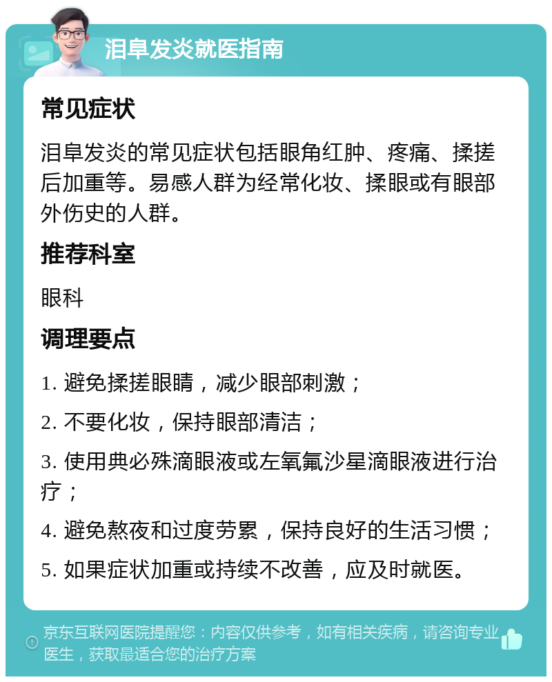 泪阜发炎就医指南 常见症状 泪阜发炎的常见症状包括眼角红肿、疼痛、揉搓后加重等。易感人群为经常化妆、揉眼或有眼部外伤史的人群。 推荐科室 眼科 调理要点 1. 避免揉搓眼睛，减少眼部刺激； 2. 不要化妆，保持眼部清洁； 3. 使用典必殊滴眼液或左氧氟沙星滴眼液进行治疗； 4. 避免熬夜和过度劳累，保持良好的生活习惯； 5. 如果症状加重或持续不改善，应及时就医。