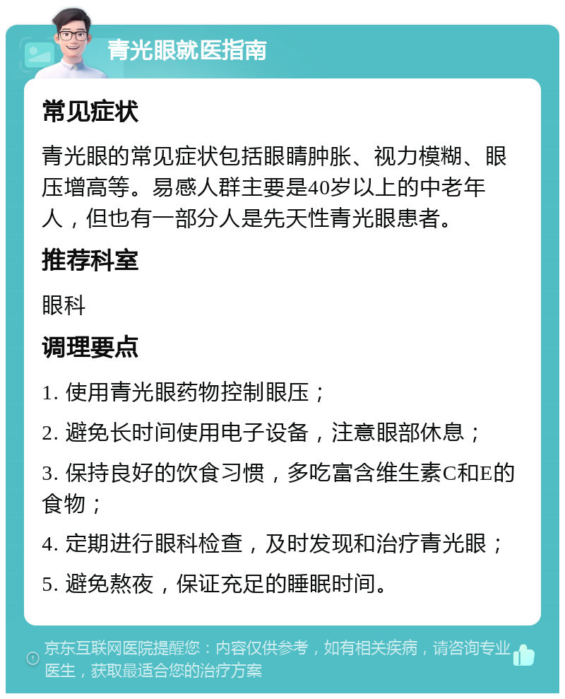 青光眼就医指南 常见症状 青光眼的常见症状包括眼睛肿胀、视力模糊、眼压增高等。易感人群主要是40岁以上的中老年人，但也有一部分人是先天性青光眼患者。 推荐科室 眼科 调理要点 1. 使用青光眼药物控制眼压； 2. 避免长时间使用电子设备，注意眼部休息； 3. 保持良好的饮食习惯，多吃富含维生素C和E的食物； 4. 定期进行眼科检查，及时发现和治疗青光眼； 5. 避免熬夜，保证充足的睡眠时间。