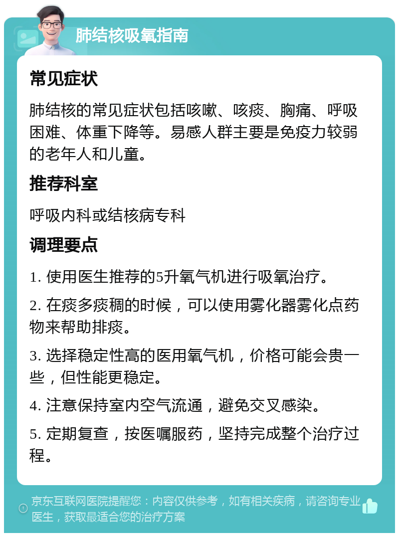 肺结核吸氧指南 常见症状 肺结核的常见症状包括咳嗽、咳痰、胸痛、呼吸困难、体重下降等。易感人群主要是免疫力较弱的老年人和儿童。 推荐科室 呼吸内科或结核病专科 调理要点 1. 使用医生推荐的5升氧气机进行吸氧治疗。 2. 在痰多痰稠的时候，可以使用雾化器雾化点药物来帮助排痰。 3. 选择稳定性高的医用氧气机，价格可能会贵一些，但性能更稳定。 4. 注意保持室内空气流通，避免交叉感染。 5. 定期复查，按医嘱服药，坚持完成整个治疗过程。