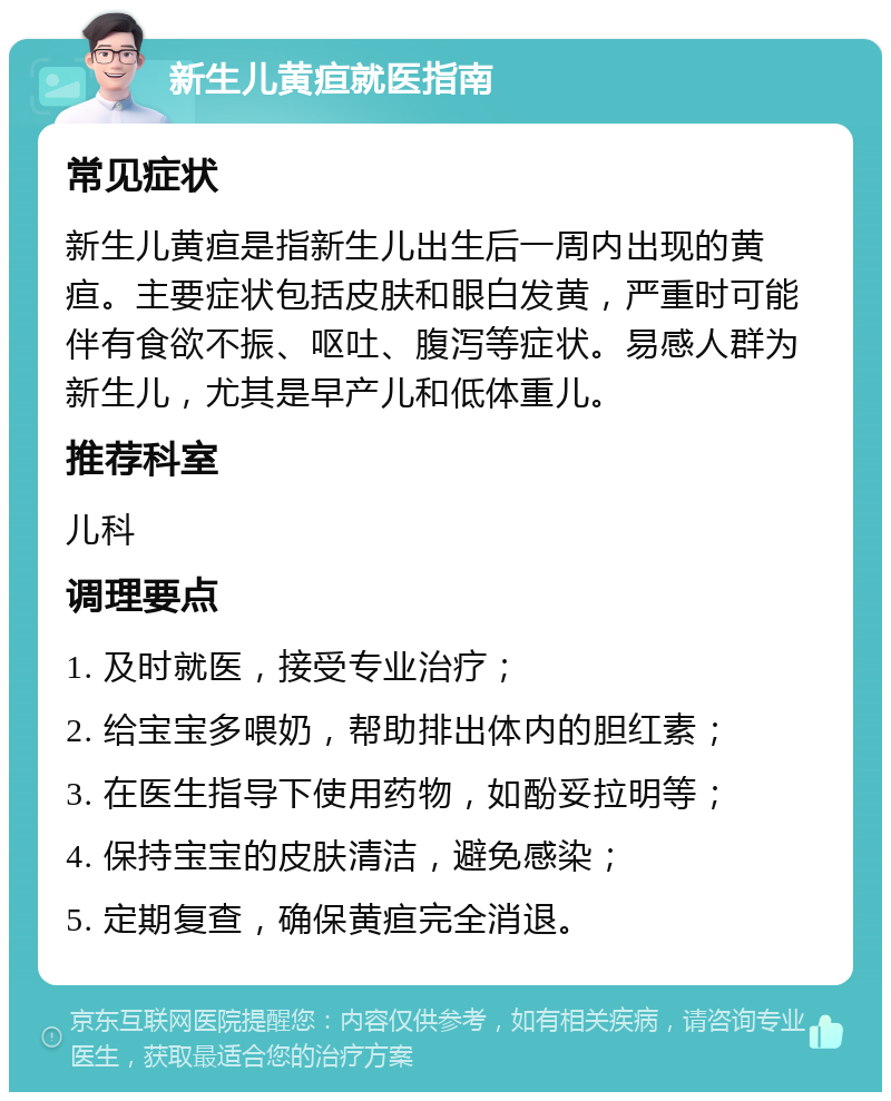 新生儿黄疸就医指南 常见症状 新生儿黄疸是指新生儿出生后一周内出现的黄疸。主要症状包括皮肤和眼白发黄，严重时可能伴有食欲不振、呕吐、腹泻等症状。易感人群为新生儿，尤其是早产儿和低体重儿。 推荐科室 儿科 调理要点 1. 及时就医，接受专业治疗； 2. 给宝宝多喂奶，帮助排出体内的胆红素； 3. 在医生指导下使用药物，如酚妥拉明等； 4. 保持宝宝的皮肤清洁，避免感染； 5. 定期复查，确保黄疸完全消退。