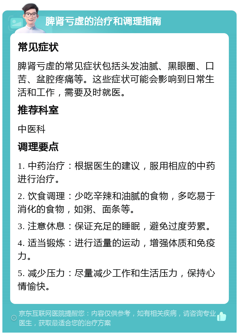 脾肾亏虚的治疗和调理指南 常见症状 脾肾亏虚的常见症状包括头发油腻、黑眼圈、口苦、盆腔疼痛等。这些症状可能会影响到日常生活和工作，需要及时就医。 推荐科室 中医科 调理要点 1. 中药治疗：根据医生的建议，服用相应的中药进行治疗。 2. 饮食调理：少吃辛辣和油腻的食物，多吃易于消化的食物，如粥、面条等。 3. 注意休息：保证充足的睡眠，避免过度劳累。 4. 适当锻炼：进行适量的运动，增强体质和免疫力。 5. 减少压力：尽量减少工作和生活压力，保持心情愉快。