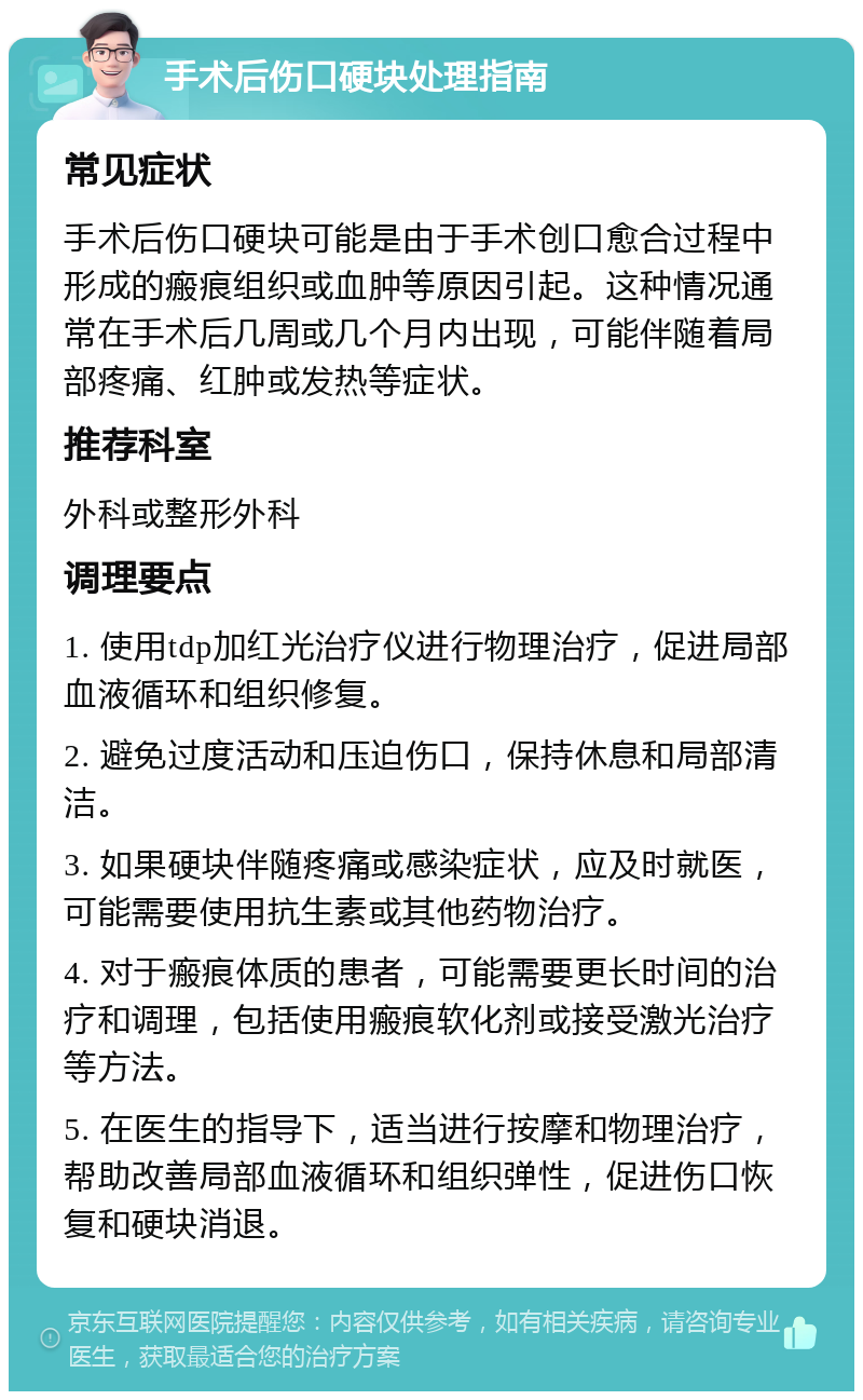 手术后伤口硬块处理指南 常见症状 手术后伤口硬块可能是由于手术创口愈合过程中形成的瘢痕组织或血肿等原因引起。这种情况通常在手术后几周或几个月内出现，可能伴随着局部疼痛、红肿或发热等症状。 推荐科室 外科或整形外科 调理要点 1. 使用tdp加红光治疗仪进行物理治疗，促进局部血液循环和组织修复。 2. 避免过度活动和压迫伤口，保持休息和局部清洁。 3. 如果硬块伴随疼痛或感染症状，应及时就医，可能需要使用抗生素或其他药物治疗。 4. 对于瘢痕体质的患者，可能需要更长时间的治疗和调理，包括使用瘢痕软化剂或接受激光治疗等方法。 5. 在医生的指导下，适当进行按摩和物理治疗，帮助改善局部血液循环和组织弹性，促进伤口恢复和硬块消退。