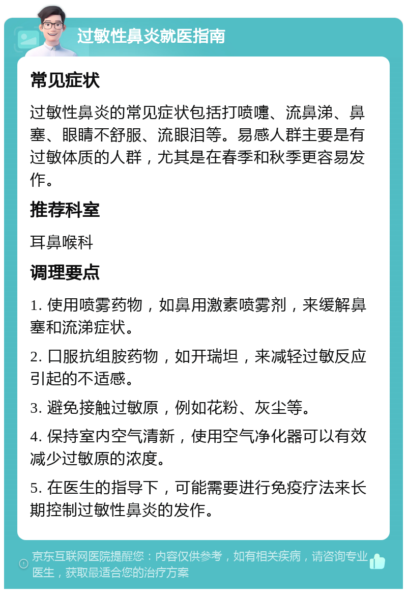 过敏性鼻炎就医指南 常见症状 过敏性鼻炎的常见症状包括打喷嚏、流鼻涕、鼻塞、眼睛不舒服、流眼泪等。易感人群主要是有过敏体质的人群，尤其是在春季和秋季更容易发作。 推荐科室 耳鼻喉科 调理要点 1. 使用喷雾药物，如鼻用激素喷雾剂，来缓解鼻塞和流涕症状。 2. 口服抗组胺药物，如开瑞坦，来减轻过敏反应引起的不适感。 3. 避免接触过敏原，例如花粉、灰尘等。 4. 保持室内空气清新，使用空气净化器可以有效减少过敏原的浓度。 5. 在医生的指导下，可能需要进行免疫疗法来长期控制过敏性鼻炎的发作。