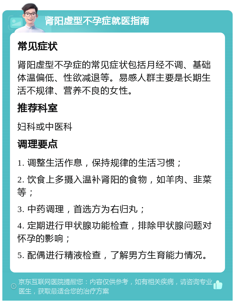 肾阳虚型不孕症就医指南 常见症状 肾阳虚型不孕症的常见症状包括月经不调、基础体温偏低、性欲减退等。易感人群主要是长期生活不规律、营养不良的女性。 推荐科室 妇科或中医科 调理要点 1. 调整生活作息，保持规律的生活习惯； 2. 饮食上多摄入温补肾阳的食物，如羊肉、韭菜等； 3. 中药调理，首选方为右归丸； 4. 定期进行甲状腺功能检查，排除甲状腺问题对怀孕的影响； 5. 配偶进行精液检查，了解男方生育能力情况。