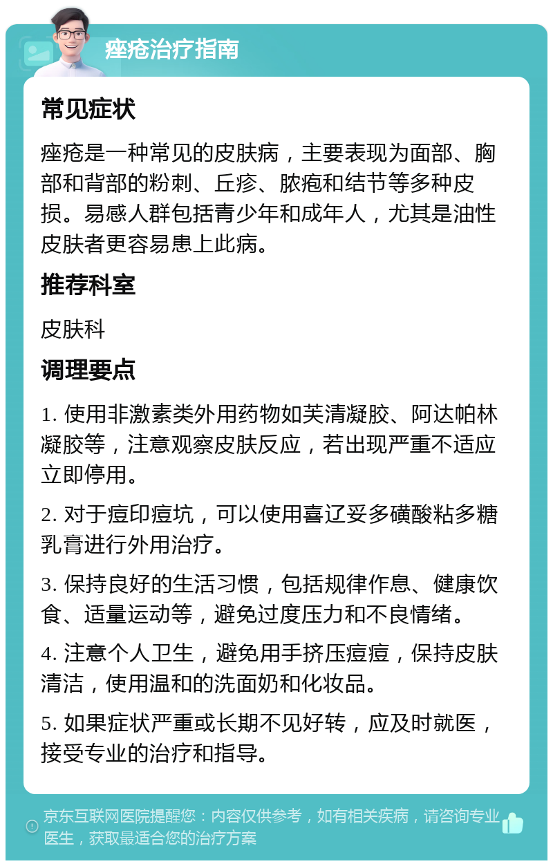 痤疮治疗指南 常见症状 痤疮是一种常见的皮肤病，主要表现为面部、胸部和背部的粉刺、丘疹、脓疱和结节等多种皮损。易感人群包括青少年和成年人，尤其是油性皮肤者更容易患上此病。 推荐科室 皮肤科 调理要点 1. 使用非激素类外用药物如芙清凝胶、阿达帕林凝胶等，注意观察皮肤反应，若出现严重不适应立即停用。 2. 对于痘印痘坑，可以使用喜辽妥多磺酸粘多糖乳膏进行外用治疗。 3. 保持良好的生活习惯，包括规律作息、健康饮食、适量运动等，避免过度压力和不良情绪。 4. 注意个人卫生，避免用手挤压痘痘，保持皮肤清洁，使用温和的洗面奶和化妆品。 5. 如果症状严重或长期不见好转，应及时就医，接受专业的治疗和指导。