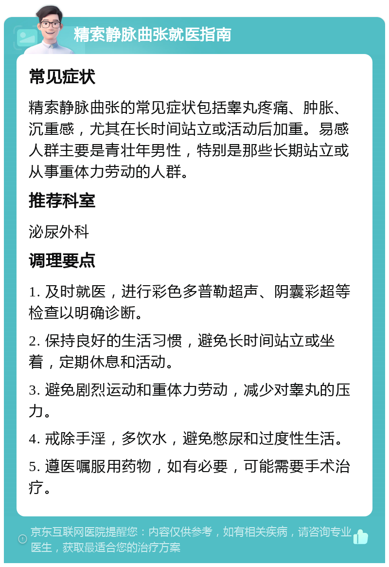 精索静脉曲张就医指南 常见症状 精索静脉曲张的常见症状包括睾丸疼痛、肿胀、沉重感，尤其在长时间站立或活动后加重。易感人群主要是青壮年男性，特别是那些长期站立或从事重体力劳动的人群。 推荐科室 泌尿外科 调理要点 1. 及时就医，进行彩色多普勒超声、阴囊彩超等检查以明确诊断。 2. 保持良好的生活习惯，避免长时间站立或坐着，定期休息和活动。 3. 避免剧烈运动和重体力劳动，减少对睾丸的压力。 4. 戒除手淫，多饮水，避免憋尿和过度性生活。 5. 遵医嘱服用药物，如有必要，可能需要手术治疗。