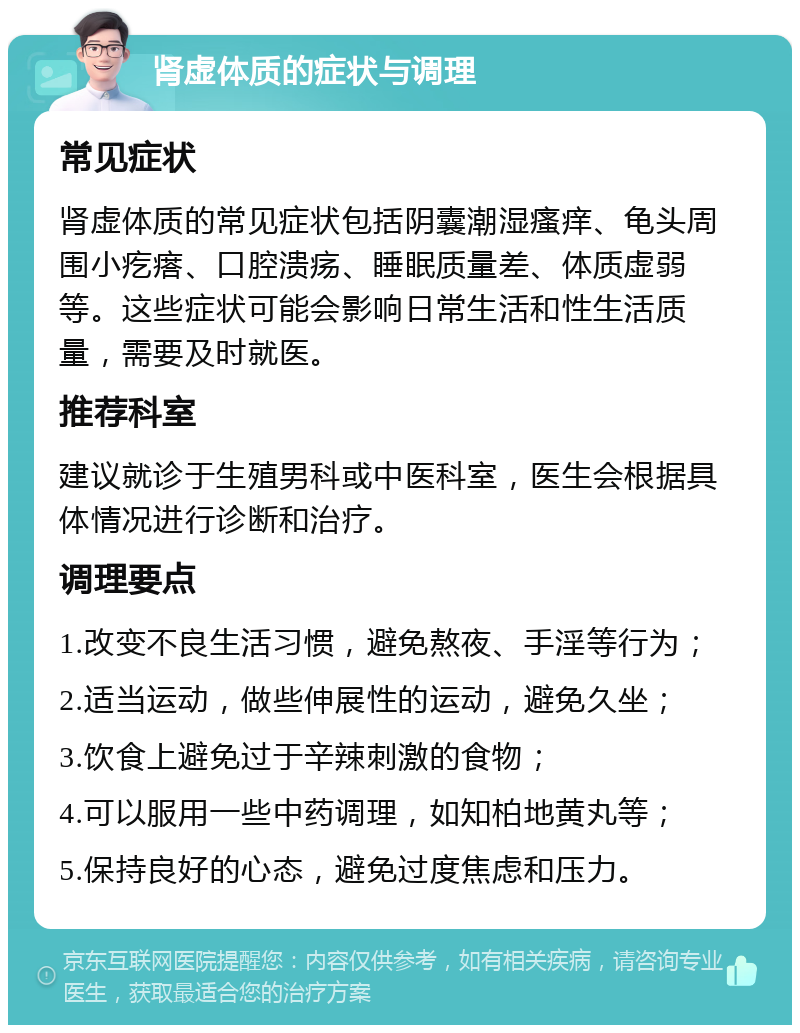 肾虚体质的症状与调理 常见症状 肾虚体质的常见症状包括阴囊潮湿瘙痒、龟头周围小疙瘩、口腔溃疡、睡眠质量差、体质虚弱等。这些症状可能会影响日常生活和性生活质量，需要及时就医。 推荐科室 建议就诊于生殖男科或中医科室，医生会根据具体情况进行诊断和治疗。 调理要点 1.改变不良生活习惯，避免熬夜、手淫等行为； 2.适当运动，做些伸展性的运动，避免久坐； 3.饮食上避免过于辛辣刺激的食物； 4.可以服用一些中药调理，如知柏地黄丸等； 5.保持良好的心态，避免过度焦虑和压力。