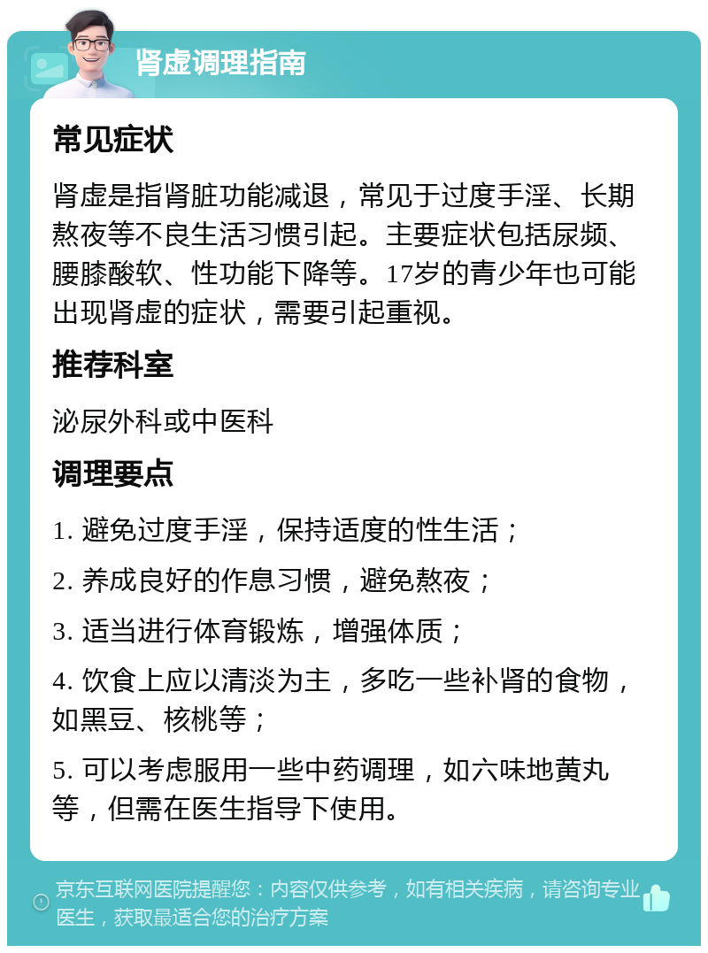 肾虚调理指南 常见症状 肾虚是指肾脏功能减退，常见于过度手淫、长期熬夜等不良生活习惯引起。主要症状包括尿频、腰膝酸软、性功能下降等。17岁的青少年也可能出现肾虚的症状，需要引起重视。 推荐科室 泌尿外科或中医科 调理要点 1. 避免过度手淫，保持适度的性生活； 2. 养成良好的作息习惯，避免熬夜； 3. 适当进行体育锻炼，增强体质； 4. 饮食上应以清淡为主，多吃一些补肾的食物，如黑豆、核桃等； 5. 可以考虑服用一些中药调理，如六味地黄丸等，但需在医生指导下使用。